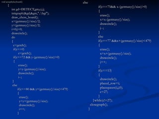 void acceptbykeyboard() {   int gd=DETECT,gm,c,i,j;   initgraph(&gd,&gm,"..\bgi");   draw_chess_board();   x=(getmaxy()/size)/2;   y=(getmaxy()/size)/2;   i=0;j=0;   drawcircle();   do   {   c=getch();   if(c==0)   c=getch();   if(c==72 && y-(getmaxy()/size)>0)   {   erase();   y=y-(getmaxy()/size);   drawcircle();   i--;   }   else if(c==80 && y+(getmaxy()/size)<479) {   erase();   y=y+(getmaxy()/size);   drawcircle();   i++; } else if(c==75&& x-(getmaxy()/size)>0) {   erase();   x=x-(getmaxy()/size);   drawcircle();   j--; } else if(c==77 &&x+(getmaxy()/size)<479) {   erase();   x=x+(getmaxy()/size);   drawcircle();   j++; } if(c==13) {   drawcircle();   placed_row=i;   placequeen(i,j,0);   c=27; }   }while(c!=27);   closegraph(); } 