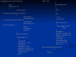   if(j1==size)   {   if(i-1!=placed_row)   {   i--;   row--;   }   else   {   i=i-2;   row=row-2;   }   for(j=0;j<size;j++)   {   if(chess[i][j]==(i+50))   break;   }   chess[i][j]=-1;   diagonal_1_check(i,j,-1,i);   diagonal_2_check(i,j,-1,i);   column(i,j,-1,i);   textcolor(0);   textbackground(0);   gotoxy(--text_x,25);   cprintf(" ");   break_up=placequeen(row,j+1,0); }   }   return 0; } int placequeen(int i,int j,int break_up) {   int j1;   if(break_up==0)   {   count_exceed++;   if(count_exceed>total_no_of_nodes)   { error_mesg(); outtextxy(110,210, "Sorry,Solution Is Not Possible !!"); gotoxy(50,24); printf( "Press Any Key To Continue"); getch(); closegraph(); return 1;   }   for(j1=j;j1<size;j1++)   {   if(chess[i][j1]==-1)   {   textcolor(3);   gotoxy(text_x++,25);   cprintf("°");   chess[i][j1]=(i+50);   diagonal_1_check(i,j1,i,-1);   diagonal_2_check(i,j1,i,-1);   column(i,j1,i,-1);   break;   }   } 