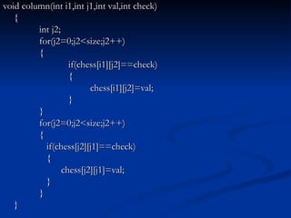 void column(int i1,int j1,int val,int check) {   int j2;   for(j2=0;j2<size;j2++)   {   if(chess[i1][j2]==check)   { chess[i1][j2]=val;   }   }   for(j2=0;j2<size;j2++)   {   if(chess[j2][j1]==check)   { chess[j2][j1]=val;   }   } } 