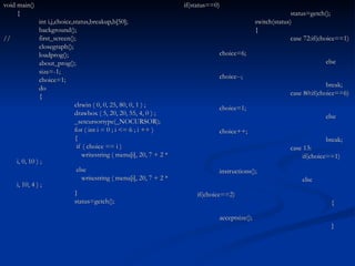 if(status==0) status=getch(); switch(status) { case 72:if(choice==1) choice=6; else choice--; break; case 80:if(choice==6) choice=1; else choice++; break; case 13:   if(choice==1) instructions();   else   if(choice==2)   { acceptsize();   } void main() { int i,j,choice,status,breakup,b[50]; background(); // first_screen(); closegraph(); loadprog(); about_prog(); size=-1; choice=1; do { clrwin ( 0, 0, 25, 80, 0, 1 ) ; drawbox ( 5, 20, 20, 55, 4, 0 ) ; _setcursortype(_NOCURSOR); for ( int i = 0 ; i <= 6 ; i ++ ) {   if ( choice == i )   writestring ( menu[i], 20, 7 + 2 * i, 0, 10 ) ;   else   writestring ( menu[i], 20, 7 + 2 * i, 10, 4 ) ; } status=getch(); 