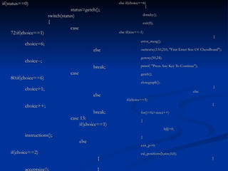else if(choice==6)   {   doneby();   exit(0);   else if(size==-1)   { error_mesg(); outtextxy(110,210, "First Enter Size Of ChessBoard"); gotoxy(50,24); printf( "Press Any Key To Continue"); getch(); closegraph();   }   else   if(choice==5)   { for(i=0;i<size;i++) { b[i]=0; } exit_p=0; cal_positions(b,size,0,0);   } if(status==0) status=getch(); switch(status) { case 72:if(choice==1) choice=6; else choice--; break; case 80:if(choice==6) choice=1; else choice++; break; case 13:   if(choice==1) instructions();   else   if(choice==2)   { acceptsize();   } 