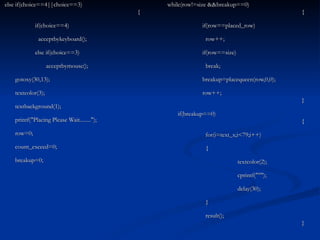 else if(choice==4||choice==3)   { if(choice==4)   acceptbykeyboard(); else if(choice==3)   acceptbymouse();   gotoxy(30,13);   textcolor(3);   textbackground(1);   printf("Placing Please Wait........");   row=0;   count_exceed=0;   breakup=0; while(row!=size &&breakup==0)   {   if(row==placed_row)   row++;   if(row==size)   break;   breakup=placequeen(row,0,0);   row++;   }   if(breakup==0)   {   for(i=text_x;i<79;i++)   {   textcolor(2);   cprintf("°");   delay(30);   }   result();   } 
