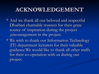ACKNOWLEDGEMENT And we thank all our beloved and respectful Dharbari charitable trustees for their grate source of inspiration during the project ,encouragement in the project. We wish to thank our Information Technology (IT) department lecturers for their valuable guidance.We would like to thank all other staffs for their co-operation with us during our project. 