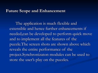 Future Scope and Enhancement The application is much flexible and extensible and hence further enhancements if needed,can be developed to perform quick move and to implement all the features of the puzzle.The screen shots are shown above which reveals the entire performance of the project.Synchronizaton modules can be used to store the user’s play on the puzzles.  