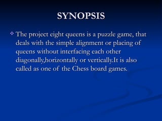 SYNOPSIS The project eight queens is a puzzle game, that deals with the simple alignment or placing of queens without interfacing each other diagonally,horizontally or vertically.It is also called as one of the Chess board games.  