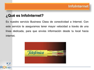 InfoInternet
¿Qué es InfoInternet?
Es nuestro servicio Business Class de conectividad a Internet. Con
este servicio te aseguramos tener mayor velocidad a través de una
línea dedicada, para que envíes información desde tu local hacia
internet.
 