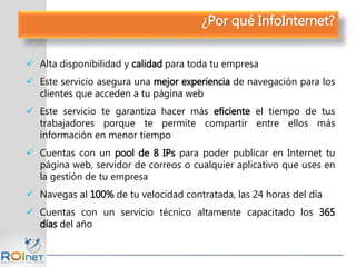¿Por qué InfoInternet?
 Alta disponibilidad y calidad para toda tu empresa
 Este servicio asegura una mejor experiencia de navegación para los
clientes que acceden a tu página web
 Este servicio te garantiza hacer más eficiente el tiempo de tus
trabajadores porque te permite compartir entre ellos más
información en menor tiempo
 Cuentas con un pool de 8 IPs para poder publicar en Internet tu
página web, servidor de correos o cualquier aplicativo que uses en
la gestión de tu empresa
 Navegas al 100% de tu velocidad contratada, las 24 horas del día
 Cuentas con un servicio técnico altamente capacitado los 365
días del año
 