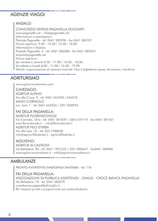 AGENZIE VIAGGI
    ANDALO:
    CONSORZIO SKIPASS PAGANELLA DOLOMITI
    www.paganella.net - info@paganella.net
    Informazioni e prenotazioni:
    Piazzale Paganella - tel. 0461 585298 - fax 0461 585707
    Orario apertura: 9.00 - 12.30 / 14.30 - 18.00
    Informazioni e Skipass:
    Piazzale Paganella, 4 - tel. 0461 585588 - fax 0461 585324
    skipass@paganella.net
    Orario apertura:
    da martedì a venerdì 8.30 - 11.00 / 16.00 - 18.30;
    da sabato a lunedì 8.00 - 11.00 / 16.00 - 19.00
    Attività: organizzazione di vacanze invernali. Non è biglietteria aerea, ferroviaria, marittima


AGRITURISMO
    www.agriturismotrentino.com
    CAVEDAGO:
    AGRITUR ALPINO
    Via alla Croce, 9 - tel. 0461 654298 / 654318
    MASO CORNIOLO
    Loc. Lent, 1 - tel. 0461 654224 / 329 1058943

    FAI DELLA PAGANELLA:
    AGRITUR FLORANDONOLE
    Via Carmelo, 18/a - tel. 0461 581039 / 348 6107719 - fax 0461 581431
    www.florandonole.it - info@florandonole.it
    AGRITUR FILO D’ERBA
    Via alle Late, 18 - tel. 335 7788048
    info@agriturilfiloderba.it - agriturilfiloderba.it

    MOLVENO:
    AGRITUR AI CASTIONI
    Via Belvedere, 50 - tel. 0461 1901533 / 333 1000647 - fax0461 589086
    www.agriturismomolveno.it - info@agriturismomolveno.it


AMBULANZE
    PRONTO INTERVENTO EMERGENZA SANITARIA - tel. 118

    FAI DELLA PAGANELLA:
    ASSOCIAZIONE DI PUBBLICA ASSISTENZA - ONLUS - CROCE BIANCA PAGANELLA
    Via Belvedere, 10 - tel. 0461 583070
    crocebianca.paganella@virgilio.it
    Per trasporti privati e programmati con autoambulanza.




8
 