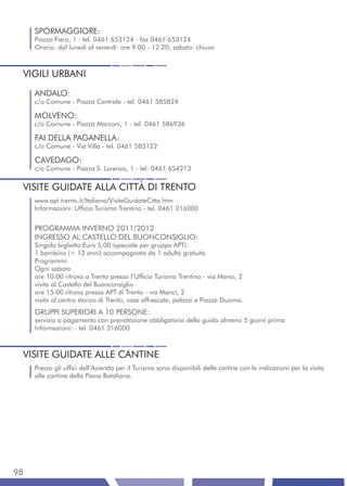 SPORMAGGIORE:
     Piazza Fiera, 1 - tel. 0461 653124 - fax 0461 653124
     Orario: dal lunedì al venerdì: ore 9.00 - 12.20; sabato: chiuso



 VIGILI URBANI
     ANDALO:
     c/o Comune - Piazza Centrale - tel. 0461 585824

     MOLVENO:
     c/o Comune - Piazza Marconi, 1 - tel. 0461 586936

     FAI DELLA PAGANELLA:
     c/o Comune - Via Villa - tel. 0461 583122

     CAVEDAGO:
     c/o Comune - Piazza S. Lorenzo, 1 - tel. 0461 654213


 VISITE GUIDATE ALLA CITTÀ DI TRENTO
     www.apt.trento.it/Italiano/VisiteGuidateCitta.htm
     Informazioni: Ufficio Turismo Trentino - tel. 0461 216000


     PROGRAMMA INVERNO 2011/2012
     INGRESSO AL CASTELLO DEL BUONCONSIGLIO:
     Singolo biglietto Euro 5,00 (speciale per gruppo APT).
     1 bambino (< 12 anni) accompagnato da 1 adulto gratuito
     Programmi:
     Ogni sabato
     ore 10.00 ritrovo a Trento presso l’Ufficio Turismo Trentino - via Manci, 2
     visita al Castello del Buonconsiglio
     ore 15.00 ritrovo presso APT di Trento - via Manci, 2
     visita al centro storico di Trento, case affrescate, palazzi e Piazza Duomo.
     GRUPPI SUPERIORI A 10 PERSONE:
     servizio a pagamento con prenotazione obbligatoria della guida almeno 5 giorni prima
     Informazioni: - tel. 0461 216000



 VISITE GUIDATE ALLE CANTINE
     Presso gli uffici dell’Azienda per il Turismo sono disponibili delle cartine con le indicazioni per la visita
     alle cantine della Piana Rotaliana.




98
 
