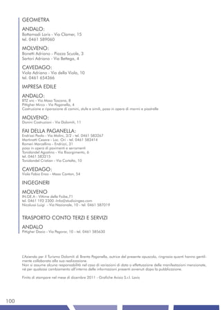GEOMETRA
      ANDALO:
      Bottamadi Loris - Via Clamer, 15
      tel. 0461 589060

      MOLVENO:
      Bonetti Adriano - Piazza Scuole, 3
      Sartori Adriano - Via Bettega, 4

      CAVEDAGO:
      Viola Adriano - Via della Viola, 10
      tel. 0461 654366

      IMPRESA EDILE
      ANDALO:
      BTZ snc - Via Maso Toscana, 8
      Pittigher Mirco - Via Paganella, 4
      Costruzione e riparazione di camini, stufe e simili, posa in opera di marmi e piastrelle

      MOLVENO:
      Donini Costruzioni - Via Dolomiti, 11

      FAI DELLA PAGANELLA:
      Endrizzi Paolo - Via Molini, 3/2 - tel. 0461 583267
      Martinatti Cesare - Loc. Ori - tel. 0461 583414
      Romeri Marcellino - Endrizzi, 31
      posa in opera di pavimenti e serramenti
      Tonidandel Agostino - Via Risorgimento, 6
      tel. 0461 583215
      Tonidandel Cristian - Via Cortalta, 10

      CAVEDAGO:
      Viola Fabio Enzo - Maso Canton, 54

      INGEGNERI
      MOLVENO
      IN.GE.A - Vittime delle Foibe,71
      tel. 0461 192 2300 -Info@studioingea.com
      Nicolussi Luigi - Via Nazionale, 10 - tel. 0461 587019


      TRASPORTO CONTO TERZI E SERVIZI
      ANDALO
      Pittigher Dazio - Via Pegorar, 10 - tel. 0461 585630




      L’Azienda per il Turismo Dolomiti di Brenta Paganella, autrice del presente opuscolo, ringrazia quanti hanno gentil-
      mente collaborato alla sua realizzazione.
      Non si assume alcuna responsabilità nel caso di variazioni di data o effettuazione delle manifestazioni menzionate,
      né per qualsiasi cambiamento all’interno delle informazioni presenti avvenuti dopo la pubblicazione.

      Finito di stampare nel mese di dicembre 2011 - Grafiche Avisio S.r.l. Lavis




100
 