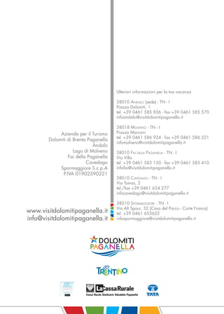 Ulteriori informazioni per la tua vacanza

                                        38010 ANDALO (sede) - TN - I
                                        Piazza Dolomiti, 1
                                        tel. +39 0461 585 836 - fax +39 0461 585 570
                                        infoandalo@visitdolomitipaganella.it

                                        38018 MOLVENO - TN - I
             Azienda per il Turismo     Piazza Marconi
                                        tel. +39 0461 586 924 - fax +39 0461 586 221
        Dolomiti di Brenta Paganella
                                        infomolveno@visitdolomitipaganella.it
                              Andalo
                    Lago di Molveno     38010 FAI DELLA PAGANELLA - TN - I
                  Fai della Paganella   Via Villa
                           Cavedago     tel. +39 0461 583 130 - fax +39 0461 583 410
             Spormaggiore S.c.p.A       infofai@visitdolomitipaganella.it
               P.IVA 01902590221
                                        38010 CAVEDAGO - TN - I
                                        Via Tomas, 2
                                        tel./fax +39 0461 654 277
                                        infocavedago@visitdolomitipaganella.it

                                        38010 SPORMAGGIORE - TN - I
                                        Via Alt Spaur, 32 (Casa del Parco - Corte Franca)
www.visitdolomitipaganella.it           tel. +39 0461 653622
info@visitdolomitipaganella.it          infospormaggiore@visitdolomitipaganella.it
 