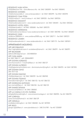 RESIDENCE ALBA NOVA
     info@albanova.info - www.albanova.info - tel. 0461 585009 - fax 0461 585845
     RESIDENCE ANTARES
     info@antaresandalo.it - www.antaresandalo.it - tel. 0461 585399 - fax 0461 585394
     RESIDENCE CIMA TOSA
     info@cimatosa.it - www.cimatosa.it - tel. 0461 589020 - fax 0461 589326
     RESIDENCE DIAMANT
     info@residencediamant.it - www.residencediamant.it - tel. 0461 585481 - fax 0461 585266
     RESIDENCE HOTEL EDEN
     info@edenandalo.it - tel 0461 585848 - fax 0461 589270
     RESIDENCE MERIDIANA
     info@residencemeridiana.it www.residencemeridiana.it - tel. 0461 585780 - fax 0461 585687
     RESIDENCE 2000
     residence.2000@tin.it - www.residence2000.org - tel. 0461 585711 - fax 0461 589221
     RESIDENCE LAMBIN
     info@residencelambin.it - www.residencelambin.it - tel. 0461 589173 - fax 0461 589501

     APPARTAMENTI MOLVENO:
     APP ARCOBALENO
        .
     http://reginadelverde.xoom.it -arcobaleno@hotmail.it - tel. 0461 586991 - fax 461 586991
     APP BELVEDERE
        .
     stefania.fellin@gmail.com - 333 8000254
     APP CASA MARIA
        .
     tel. 0461 586117 - cell. 3384640821
     APP DONINI ADRIANO
        .
     www.franznicolini.it - f.nicolini@libero.it - tel. 0461 586127
     APP DONINI ALFREDO
        .
     info@appartamentimolveno.com - doninicostruzioni@virgilio.it - tel. 0461 586295 - tel. 0461 587305
     APP DONINI GINO
        .
     392 7017132
     APP DONINI SIMONE
        .
     info@pandoper.com - tel. 0461 586939 - fax 461 586948
     APP DONINI TIZIANO
        .
     tizianodonini@virgilio.it - tel. 0461 586153 - fax 461 586153
     APP DORIGONI ANTONIO
        .
     zeni.marina@libero.it - tel. 0461 586184 - fax 461 586133
     APP EMMER TATIANA
        .
     vacanze.zeni@libero.it - tel. 0461 586065
     APP LA CASINA C/O HTL FLORIDA
        .
     aldrighettisilvana@virgilio.it - www.emozionimontagna.it - tel. 0461 586905 - fax 461 586278
     APP LORENZA
        .
     sartori.lorenza@hotmail.it - tel. 0461 586139
     APP ORNELLA
        .
     ornelladonini@virgilio.it - tel. 0461 586048 - fax 461 587003
     APP RIGO
        .
     giorgio.rigo@libero.it - www.aziendalavoro.it - 348 3161981 - fax 461 235009



12
 