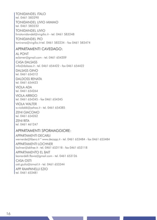 TONIDANDEL ITALO
     tel. 0461 583290
     TONIDANDEL LIVIO MIMMO
     tel. 0461 583232
     TONIDANDEL LIVIO
     liviotonidandel@virgilio.it - tel. 0461 583248
     TONIDANDEL PIO
     tonirana@virgilio.it-tel. 0461 583234 - fax 0461 583474

     APPARTAMENTI CAVEDAGO:
     AL PONT
     eclamer@gmail.com - tel. 0461 654209
     CASA DALSASS
     info@dalsass.it - tel. 0461 654422 - fax 0461 654422
     DALSASS GINO
     tel. 0461 654312
     DALDOSS RENATA
     tel. 0461 654423
     VIOLA ADA
     tel. 0461 654264
     VIOLA ARRIGO
     tel. 0461 654345 - fax 0461 654345
     VIOLA WALTER
     w.viola66@yahoo.it - tel. 0461 654385
     ZENI GIACOMO
     tel. 0461 654262
     ZENI RITA
     tel. 0461 461247

     APPARTAMENTI SPORMAGGIORE:
     APPARTAMENTI DECARLI
     wernerde@libero.it * www.decapp.it - tel. 0461 653484 - fax 0461 653484
     APPARTAMENTI LOCHNER
     lochner@akfree.it - tel. 0461 653118 - fax 0461 653118
     APPARTAMENTO EL BAIT
     leonardelli.flavia@gmail.com - tel. 0461 653126
     CASA OSTI
     osti.giulio@simail.it - tel. 0461 653344
     APP RAMPANELLI EZIO
        .
     tel. 0461 653481




16
 