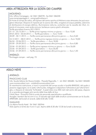 AREA ATTREZZATA PER LA SOSTA DEI CAMPER
  MOLVENO:
  Info: Ufficio Campeggio - tel. 0461 586978 - fax 0461 586330
  www.campingspiaggia.it - camping@molveno.it
  Di fronte al campo da calcio, all’ingresso del centro sportivo di Molveno area attrezzata che può acco-
  gliere 54camper. Dispone di impianto per lo scarico dei reflui, erogatore di acqua potabile, colonnine
  di distribuzione di energia elettrica, illuminazione notturna, contenitori per la raccolta dei rifiuti, im-
  pianto di sicurezza, area verde comune, barbecue e parco giochi attrezzato.
  Tariffe giornaliere Inverno 2011/2012
  01.12 - 23.12.2011----- Tariffa primo ingresso minimo un giorno ----- Euro 12,00
  09.01.2012 - 05.04.2012 ----- Tariffa giornaliera ----- Euro 12,00
  30.09 - 30.11.2012 ----- Tariffa oraria permanenza oltre primo giorno ----- Euro 0,60
  24.12.2011 - 08.01.2012 ----- Tariffa primo ingresso minimo un giorno ----- Euro 18,00
  06.04 - 22.06.2012 ----- Tariffa giornaliera ----- Euro 18,00
  02.09 - 29.09.2012 ----- Tariffa oraria permanenza oltre primo giorno ----- Euro 0,80
  23.06 - 01.09.2012 ----- Tariffa primo ingresso minimo un giorno ----- Euro 26,00
  23.06 - 01.09.2012 ----- Tariffa giornaliera ----- Euro 26,00
  23.06 - 01.09.2012 ----- Tariffa oraria permanenza oltre primo giorno ----- Euro 1,20

  ANDALO:
  Parcheggio camper - vedi pag. 73




ASILO NEVE
  ANDALO:
  PINOCCHIO CLUB
  Info: Scuola Italiana Sci Nuova Andalo - Piazzale Paganella, 1 - tel. 0461 585680 - fax 0461 585680
  www.nuovascuolasci.com - andalo@nuovascuolasci.com
  Di recentissima costruzione, si trova in prossimità del campo scuola in località RINDOLE, dal quale si
  possono raggiungere, sci ai piedi, tutte le piste, noleggiare e depositare l’attrezzatura per tutta la fami-
  glia, o rilassarsi al ristorante “le Rindole”. A piedi dista circa 200 metri dal centro del paese, dispone
  di un grande parcheggio ed è servito dalle linee dello ski bus.
  L’Asilo Neve - Pinocchio Club è curato da personale specializzato e qualificato.
  Accoglie i bambini dai tre anni in su. E’riservato agli ospiti delle strutture convenzionate con la Scuola.
  APERTURA: dal lunedì al venerdì, dalle 8.50 alle 13.00.
  GAIALAND
  c/o Alpino Family Hotel - Tel. 0461 585946
  Asilo aperto ai bimbi dai 4 anni in poi. Aperto dalle 8.30 alle 12.30 da lunedì a domenica.




                                                                                                             17
 