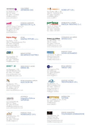CASA EDITRICE                 IMPIANTI ASCENSORI
                     ARTIMEDIA SAS                                          NORD LIFT S.R.L.
Via Madruzzo, 31                                   Via Quattro Ville n. 40
38122 Trento                                       38019 - TUENNO (TN)
Tel. 0461.232400                                   Tel. 0463 450402
info@artimedia.it                                  nordlift@nordlift.it
www.artimedia.it                                   www.nordlift.it


                     INGROSSO ALIMENTARI                                    DISTRIBUZIONE E VENDITA
                     BATTOCCHI S.p.A.                                       PARTESA TRENTINO S.r.l.
38079 Tione di Trento TN                           Via G. di Vittorio, 69
Via Circonvallazione, 71                           38015 Lavis (TN)
Tel. 0465 321280                                   Tel. 0461 240040
info@battocchi.it                                  fax. 0461 241841
www.battocchi.it


                     PITTURE                                                CONSULENZA ALLE IMPRESE
                     DALPIAZ PITTURE s.n.c.                                 SINTESI S.R.L
Via Trento, 19/B                                   Via Alto Adige, 170
38017 Mezzolombardo (TN)                           38121 Trento)
Tel: 0461.602698                                   Tel. 0465.734354
dalpiazpitture@tin.it                              info@sintesiservizi.com
www.dalpiazpitture.it                              www.sintesiservizi.com


                                                                            INGROSSO GELATI
                     IMPIANTI ELETTRICI                                     SONN LEONARDO
                     DB IMPIANTI ELETTRICI         c.le Fenice 1b 38016
Via Lungolago 50                                   Mezzocorona (TN)
38018 Molveno                                      Tel. 0461605413
tel. 0461 586600                                   info@sonnleonardo.it
info@dbsystem.org


                     SERVIZI PAGHE E LAVORO                                 REGALI AZIENDALI
                     ERREBI SRL                                             TARGET SAS
via Degasperi, 150                                 Villa Lagarina (TN)
38100 TRENTO (TN)                                  Via Salisburgo
tel. 0461/915888                                   Tel. 0464 490600
www.errebisistem.com                               inter@target-tn.it
errebi@errebisistem.com                            www.target-tn.it


                     PITTURE ISOLAZIONI CAPPOTTI                            NOLEGGIO AUTOBUS
                     ISOCOLOR SRL                                           TRENTINOBUS S.R.L.
Via Decima,183                                     Via del Moro, 4 -
38070 Dorsino (TN)                                 38010 Andalo (TN)
Tel. 0465.734354                                   Tel. 0461 585019
isocolor@virgilio.it                               www.trentinobus.it
www.isocolordorsino.com                            info@trentinobus.it
                                                   Noleggio autobus


                     LITOGRAFICA                                            MATERIALI EDILI
                     Litograﬁca Editrice                                    TUTTEDIL
                     SATURNIA                      Loc. Castelletto di Ton, 9 (TN)
via Caneppele 46                                   Tel. 0461 606032
380121 Trento                                      info@tuttedil.it
Tel. 0461822636                                    www.tuttedil.it
info@editricesaturnia.com
www.editricesaturnia.com


                     INGROSSO GELATI                                        AGENZIA ANIMAZIONE
                     NORDGLACE S.R.L.                                       YOUNGMAN ANIMAZIONE
V. Iv Novembre, 95                                 P.za Albanese 1|A
38100 Trento                                       70059 Trani BA
Tel. 0461 990585                                   tel 0883 956078
info@nordglace.it                                  www.animazyoung.com
                                                   info@animazyoung.com
 