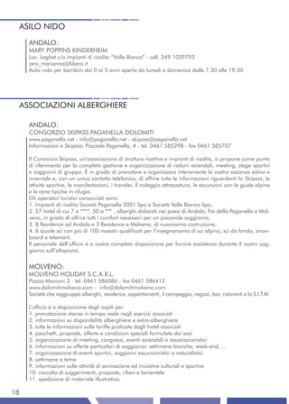 ASILO NIDO
     ANDALO:
     MARY POPPINS KINDERHEIM
     Loc. Laghet c/o impianti di risalita “Valle Bianca” - cell. 349 1029793
     zeni_marianna@libero.it
     Asilo nido per bambini dai 0 ai 5 anni aperto da lunedì a domenica dalle 7.30 alle 19.30.




 ASSOCIAZIONI ALBERGHIERE

     ANDALO:
     CONSORZIO SKIPASS PAGANELLA DOLOMITI
     www.paganella.net - info@paganella.net - skipass@paganella.net
     Informazioni e Skipass: Piazzale Paganella, 4 - tel. 0461 585298 - fax 0461 585707

     Il Consorzio Skipass, un’associazione di strutture ricettive e impianti di risalita, si propone come punto
     di riferimento per la completa gestione e organizzazione di raduni aziendali, meeting, stage sportivi
     e soggiorni di gruppo. È in grado di prenotare e organizzare interamente la vostra vacanza estiva e
     invernale e, con un unico contatto telefonico, di offrire tutte le informazioni riguardanti lo Skipass, le
     attività sportive, le manifestazioni, i transfer, il noleggio attrezzatura, le escursioni con le guide alpine
     e le cene tipiche in rifugio.
     Gli operatori turistici consorziati sono:
     1. Impianti di risalita Società Paganella 2001 Spa e Società Valle Bianca Spa;
     2. 57 hotel di cui 7 a ****, 50 a *** , alberghi dislocati nei paesi di Andalo, Fai della Paganella e Mol-
     veno, in grado di offrire tutti i comfort necessari per un piacevole soggiorno;
     3. 8 Residence ad Andalo e 3 Residence a Molveno, di nuovissima costruzione;
     4. 6 scuole sci con più di 100 maestri qualificati per l’insegnamento di sci alpino, sci da fondo, snow-
     board e telemark.
     Il personale dell’ufficio è a vostra completa disposizione per fornire assistenza durante il vostro sog-
     giorno sull’altopiano.


     MOLVENO:
     MOLVENO HOLIDAY S.C.A.R.L.
     Piazza Marconi 3 - tel. 0461 586086 - fax 0461 586412
     www.dolomitimolveno.com - info@dolomitimolveno.com
     Società che raggruppa alberghi, residence, appartamenti, il campeggio, negozi, bar, ristoranti e la S.I.T.M.

     L’ufficio è a disposizione degli ospiti per:
     1. prenotazione stanze in tempo reale negli esercizi associati
     2. informazioni su disponibilità alberghiere e extra-alberghiere
     3. tutte le informazioni sulle tariffe praticate dagli hotel associati
     4. pacchetti, proposte, offerte e condizioni speciali formulate dai soci
     5. organizzazione di meeting, congressi, eventi aziendali o associazionistici
     6. informazioni su offerte particolari di soggiorno: settimane bianche, week-end, ...
     7. organizzazione di eventi sportivi, soggiorni escursionistici e naturalistici
     8. settimane a tema
     9. informazioni sulle attività di animazione ed iniziative culturali e sportive
     10. raccolta di suggerimenti, proposte, rilievi e lamentele
     11. spedizione di materiale illustrativo.

18
 