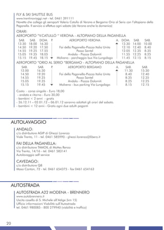 FLY & SKI SHUTTLE BUS
     www.trentinoviaggi.net - tel. 0461 391111
     Navetta che collega gli aeroporti Valerio Catullo di Verona e Bergamo Orio al Serio con l’altopiano della
     Paganella. Il servizio si effettua ogni sabato (da Verona anche la domenica)
     ORARI:
     AEROPORTO “V.CATULLO “ VERONA - ALTOPIANO DELLA PAGANELLA
       SAB.      SAB.    DOM.    P.           AEROPORTO VERONA                   A. DOM.        SAB.  SAB.
      13.30     18.00    16.30                                                      13.30      14.00 10.00
      14.50     19.20    17.50         Fai della Paganella-Piazza Italia Unita      12.10      12.40 8.40
      14.55     19.25    17.55                      Passo Santel                    12.05      12.35 8.35
      15.05     19.35    18.05                Andalo - Piazza Dolomiti              11.55      12.25 8.25
      15.15     19.45    18.15        Molveno - parcheggio bus Via Lungolago        11.45      12.15 8.15
     AEROPORTO “ORIO AL SERIO “BERGAMO - ALTOPIANO DELLA PAGANELLA
         SAB.            SAB.    P.           AEROPORTO BERGAMO                  A.     SAB.         SAB.
        12.00           16.30                                                          11.30        15.30
        14.50           19.20          Fai della Paganella-Piazza Italia Unita          8.40        12.40
        14.55           19.25                       Passo Santel                       8.35         12.35
        15.05           19.35                 Andalo - Piazza Dolomiti                 8.25         12.25
        15.15           19.45          Molveno - bus parking Via Lungolago              8.15        12.15

     Costo: - corsa singola - Euro 18,00
      - andata e ritorno - Euro 30,00
     - bambini < 2 anni - gratis
     - 26.12.11 – 02.01.12 – 06.01.12 saranno adottati gli orari del sabato.
     - bambini < 12 anni - Gratis ogni due adulti paganti




 AUTOLAVAGGIO
     ANDALO:
     c/o distributore AGIP di Ghezzi Lorenzo
     Viale Trento, 11 - tel. 0461 585990 - ghezzi.lorenzo@libero.it

     FAI DELLA PAGANELLA:
     c/o distributore TAMOIL di Mottes Renzo
     Via Trento, 14/16 - tel. 0461 583141
     Autolavaggio self service

     CAVEDAGO:
     c/o distributore Q8
     Maso Canton, 72 - tel. 0461 654375 - fax 0461 654163




 AUTOSTRADA
     AUTOSTRADA A22 MODENA - BRENNERO
     www.autobrennero.it
     Uscita casello di S. Michele all’Adige (km 15)
     Ufficio informazioni Viabilità sull’Autostrada
     tel. 0461 980085 - 800 279940 (viabilità e traffico)




20
 