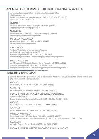 AZIENDA PER IL TURISMO DOLOMITI DI BRENTA PAGANELLA
  www.visitdolomitipaganella.it - info@visitdolomitipaganella.it
  uffici informazione:
  Orario di apertura: da lunedì a sabato: 9.00 - 12.30 e 14.30 - 18.00
  domenica e festivi: 9.30-14.30
  ANDALO
  Piazza Dolomiti - tel. 0461 585836 - fax 0461 585570
  infoandalo@visitdolomitipaganella.it
  MOLVENO
  Piazza Marconi, 5 - tel. 0461 586924 - fax 0461 586221
  infomolveno@visitdolomitipaganella.it
  FAI DELLA PAGANELLA
  Via Villa - tel. 0461 583130 - fax 0461 583410
  infofai@visitdolomitipaganella.it

  CAVEDAGO
  Pro Loco/Associazione Tempo Libero Vacanze
  Via Tomas, 2 - tel./fax 0461 654277
  Apertura stagionale dal 23.12.2011 al 07.01.2011
  www.cavedagovacanze.it - infocavedago@visitdolomitipaganella.it

  SPORMAGGIORE
  Via Alt Spaur, 32 (Casa del Parco - Corte Franca) - tel. 0461 653622
  Apertura stagionale dal 23.12.2011 al 07.01.2011
  www.parcofaunistico.tn.it - infospormaggiore@visitdolomitipaganella.it


BANCHE & BANCOMAT
  Servizio Bancomat è presente in tutte le Banche dell’Altopiano, vengono accettate anche carte di cre-
  dito estere. Abilitati ricarica cellulari.
  ANDALO
  Via Crosare, 3 - tel. 0461 585018 - fax 0461 585455
  MOLVENO
  Via Cima Tosa, 5 - tel. 0461 586927 - fax 0461 586301

  CASSA RURALE GIUDICARIE VALSABBIA PAGANELLA
  www.lacassarurale.it
  Orario di apertura dal lunedì al venerdì: 8.05 - 13.00 e 14.30 - 15.35
  ANDALO
  Piazza Dolomiti, 4 - tel. 0461 585868 - fax 0461 585493
  MOLVENO
  Piazza Scuole, 2/b - tel. 0461 586050 - fax 0461 587267
  FAI DELLA PAGANELLA
  Piazza Italia Unita, 8/b - tel. 0461 583333 - fax 0461 581235
  Orario di apertura dal lunedì al venerdì: 8.05 - 11.00. Su appuntamento: 11.00 - 11.45
  CAVEDAGO
  Via della Croce, 12 - tel. 0461 654333 - fax 0461 654107

  CASSA RURALE DI MEZZOLOMBARDO E S.M. ALL’ADIGE

                                                                                                          21
 