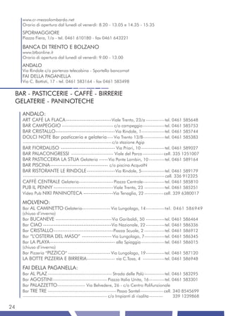 www.cr-mezzolombardo.net
     Orario di apertura dal lunedì al venerdì: 8.20 - 13.05 e 14.35 - 15.35
     SPORMAGGIORE
     Piazza Fiera, 1/a - tel. 0461 610180 - fax 0461 643221

     BANCA DI TRENTO E BOLZANO
     www.btbonline.it
     Orario di apertura dal lunedì al venerdì: 9.00 - 13.00
     ANDALO
     Via Rindole c/o partenza telecabina - Sportello bancomat
     FAI DELLA PAGANELLA
     Via C. Battisti, 17 - tel. 0461 583164 - fax 0461 583498


 BAR - PASTICCERIE - CAFFÈ - BIRRERIE
 GELATERIE - PANINOTECHE
     ANDALO:
     ART CAFÈ LA FLACA -------------------------- Viale Trento, 23/a ------------tel. 0461 585648
     BAR CAMPEGGIO --------------------------------- c/o campeggio --------------tel. 0461 585753
     BAR CRISTALLO---------------------------------- Via Rindole, 1---------------tel. 0461 585744
     DOLCI NOTE Bar pasticceria e gelateria ---- Via Trento 13/B--------------tel. 0461 585383
     --------------------------------------------------------- c/o stazione Agip
     BAR FIORDALISO ------------------------------- Via Priori, 10 ---------------tel. 0461 589027
     BAR PALACONGRESSI --------------------------- Viale del Parco ------------- cell. 335 1251007
     BAR PASTICCERIA LA STUA Gelateria ----- Via Ponte Lambin, 10 ----------tel. 0461 589164
     BAR PISCINA --------------------------------- c/o piscina AcquaIN
     BAR RISTORANTE LE RINDOLE ---------------- Via Rindole, 5---------------tel. 0461 589179
     ------------------------------------------------------------------------------------------- cell. 336 912325
     CAFFÈ CENTRALE Gelateria ---------------------- Piazza Centrale--------------tel. 0461 585810
     PUB IL PENNY ---------------------------------- Viale Trento, 23 -------------tel. 0461 585251
     Video Pub NIKI PANINOTECA -----------------Via Tenaglia, 22 ------------ cell. 339 6380017

     MOLVENO:
     Bar AL CAMINETTO Gelateria------------------ Via Lungolago, 14 ------------tel. 0461 586949
     (chiuso d’inverno)
     Bar BUCANEVE ------------------------------------ Via Garibaldi, 50 ------------tel. 0461 586464
     Bar CIAO ---------------------------------------Via Nazionale, 22 ------------tel. 0461 586336
     Bar CRISTALLO ---------------------------------- Piazza Scuole, 2 -------------tel. 0461 586912
     Bar “L’OSTERIA DEL MASO” ----------------- Via Lungolago, 7-------------tel. 0461 586345
     Bar LA PLAYA ------------------------------------- alla Spiaggia ---------------tel. 0461 586015
     (chiuso d’inverno)
     Bar Pizzeria “PIZZICO” --------------------------- Via Lungolago, 19 ------------tel. 0461 587120
     LA BOTTE PIZZERIA E BIRRERIA ------------------ via C.Tosa, 4 --------------tel. 0461 586948
     FAI DELLA PAGANELLA:
     Bar AL PLAZ ----------------------------------------- Strada delle Palù -------------tel. 0461 583295
     Bar AGOSTINI ----------------------------------- Piazza Italia Unita, 16 ----------tel. 0461 583301
     Bar PALAZZETTO------------------ Via Belvedere, 26 - c/o Centro Polifunzionale
     Bar TRE TRE -------------------------------------------- Passo Santel--------------- cell. 340 8545699
     ------------------------------------------------------ c/o Impianti di risalita ---------  339 1239868

24
 