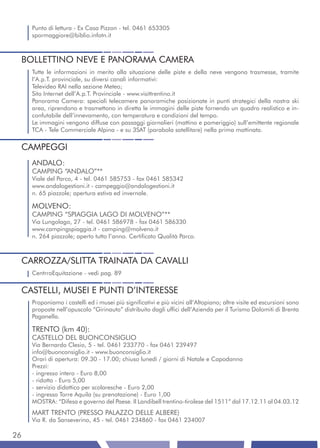 Punto di lettura - Ex Casa Pizzon - tel. 0461 653305
     spormaggiore@biblio.infotn.it



 BOLLETTINO NEVE E PANORAMA CAMERA
     Tutte le informazioni in merito alla situazione delle piste e della neve vengono trasmesse, tramite
     l’A.p.T. provinciale, su diversi canali informativi:
     Televideo RAI nella sezione Meteo;
     Sito Internet dell’A.p.T. Provinciale - www.visittrentino.it
     Panorama Camera: speciali telecamere panoramiche posizionate in punti strategici della nostra ski
     area, riprendono e trasmettono in diretta le immagini delle piste fornendo un quadro realistico e in-
     confutabile dell’innevamento, con temperatura e condizioni del tempo.
     Le immagini vengono diffuse con passaggi giornalieri (mattino e pomeriggio) sull’emittente regionale
     TCA - Tele Commerciale Alpina - e su 3SAT (parabola satellitare) nella prima mattinata.


 CAMPEGGI
     ANDALO:
     CAMPING “ANDALO”**
     Viale del Parco, 4 - tel. 0461 585753 - fax 0461 585342
     www.andalogestioni.it - campeggio@andalogestioni.it
     n. 65 piazzole; apertura estiva ed invernale.

     MOLVENO:
     CAMPING “SPIAGGIA LAGO DI MOLVENO”**
     Via Lungolago, 27 - tel. 0461 586978 - fax 0461 586330
     www.campingspiaggia.it - camping@molveno.it
     n. 264 piazzole; aperto tutto l’anno. Certificato Qualità Parco.



 CARROZZA/SLITTA TRAINATA DA CAVALLI
     CentrroEquitazione - vedi pag. 89


 CASTELLI, MUSEI E PUNTI D’INTERESSE
     Proponiamo i castelli ed i musei più significativi e più vicini all’Altopiano; altre visite ed escursioni sono
     proposte nell’opuscolo “Girinauto” distribuito dagli uffici dell’Azienda per il Turismo Dolomiti di Brenta
     Paganella.

     TRENTO (km 40):
     CASTELLO DEL BUONCONSIGLIO
     Via Bernardo Clesio, 5 - tel. 0461 233770 - fax 0461 239497
     info@buonconsiglio.it - www.buonconsiglio.it
     Orari di apertura: 09.30 - 17.00; chiuso lunedì / giorni di Natale e Capodanno
     Prezzi:
     - ingresso intero - Euro 8,00
     - ridotto - Euro 5,00
     - servizio didattico per scolaresche - Euro 2,00
     - ingresso Torre Aquila (su prenotazione) - Euro 1,00
     MOSTRA: “Difesa e governo del Paese. Il Landibell trentino-tirolese del 1511” dal 17.12.11 al 04.03.12
     MART TRENTO (PRESSO PALAZZO DELLE ALBERE)
     Via R. da Sanseverino, 45 - tel. 0461 234860 - fax 0461 234007

26
 