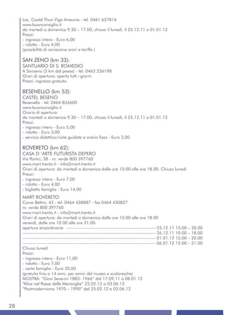 Loc. Castel Thun Vigo Anaunia - tel. 0461 657816
     www.buonconsiglio.it
     da martedì a domenica 9.30 – 17.00, chiuso il lunedì, il 25.12.11 e 01.01.12
     Prezzi:
     - ingresso intero - Euro 6,00
     - ridotto - Euro 4,00
     (possibilità di variazione orari e tariffe )

     SAN ZENO (km 33):
     SANTUARIO DI S. ROMEDIO
     A Sanzeno (3 km dal paese) - tel. 0463 536198
     Orari di apertura: aperto tutti i giorni.
     Prezzi: ingresso gratuito.

     BESENELLO (km 53):
     CASTEL BESENO
     Besenello - tel. 0464 834600
     www.buonconsiglio.it
     Orario di apertura:
     da martedì a domenica 9.30 – 17.00, chiuso il lunedì, il 25.12.11 e 01.01.12
     Prezzi:
     - ingresso intero - Euro 5,00
     - ridotto - Euro 3,00
     - servizio didattico/visite guidate a orario fisso - Euro 2,00

     ROVERETO (km 62):
     CASA D ’ARTE FUTURISTA DEPERO
     Via Portici, 38 - nr. verde 800 397760
     www.mart.trento.it - info@mart.trento.it
     Orari di apertura: da martedì a domenica dalle ore 10.00 alle ore 18.00. Chiuso lunedì
     Prezzi:
     - ingresso intero - Euro 7,00
     - ridotto - Euro 4,00
     - biglietto famiglia - Euro 14,00
     MART ROVERETO
     Corso Bettini, 43 - tel. 0464 438887 - fax 0464 430827
     nr. verde 800 397760
     www.mart.trento.it - info@mart.trento.it
     Orari di apertura: da martedì a domenica dalle ore 10.00 alle ore 18.00
     venerdì, dalle ore 10.00 alle ore 21.00.
     aperture straordinarie: ---------------------------------------------------------- 25.12.11 15.00 – 20.00
     -------------------------------------------------------------------------------------- 26.12.11 10.00 – 18.00
     -------------------------------------------------------------------------------------- 01.01.12 15.00 – 20.00
     -------------------------------------------------------------------------------------- 06.01.12 15.00 – 21.00
     Chiuso lunedì
     Prezzi:
     - ingresso intero - Euro 11,00
     - ridotto - Euro 7,00
     - carta famiglia - Euro 20,00
     (gratuito fino a 14 anni, per amici del museo e scolaresche)
     MOSTRA: “Gino Severini 1883- 1966” dal 17.09.11 a 08.01.12
     “Alice nel Paese delle Meraviglie” 25.02.12 a 03.06.12
     “Postmodernismo 1970 – 1990” dal 25.02.12 a 03.06.12



28
 