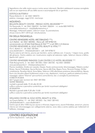 Segnaliamo che nelle nostre saune si entra senza indumenti. Bambini-adolescenti accesso consigliato
solo se con esperienza all’uso della sauna e accompagnati da un genitore.
ESTETICA BUTTERFLY
Piazza Dolomiti, 5 - tel. 0461 585573
estetica, massaggi, raggi U.V.A. viso/corpo

MOLVENO:
BELLAVITA BEAUTY CENTER - PRESSO HOTEL BELVEDERE****
Via Nazionale, 9 - tel. 0461 586933 - fax 0461 586044 - nr. verde 800 949918
www.bellavitatrentino.it - info@bellavitatrentino.it
Massaggi, trattamenti estetici, solarium corpo. Su prenotazione.
chiuso inverno 2011-2012 per ristrutturazione.

FAI DELLA PAGANELLA:
CENTRO BENESSERE HOTEL ARCOBALENO ***s
via C.Battisti - tel. 0461 583306 – Elena cell. 349 8786125
convenzionato con Al Sole Hotel Beauty & Vital **** a soli 300 m di distanza
CENTRO BENESSERE AL SOLE HOTEL BEAUTY & VITAL****
Via C. Battisti,11 - tel. 0461 581065
www.alsolehotel.it - info@alsolehotel.it - cell. 349 878612
Piscina esterna ed interna, piscina per bambini, centro wellness con: 3 saune, 1 bagno turco, grotta
del ghiaccio. Centro estetico con ricostruzione unghie ed extension ciglia. Solarium doccia e lettino.
Aperto tutti i giorni
CENTRO BENESSERE PARADISE CLUB CENTER C/O HOTEL BELVEDERE ***
Viale Risorgimento, 2 - tel. 0461 581206 / 0461 583185 - fax 0461 583002
www.paradisecenter.it - info@paradisecenter.it
Piscina riscaldata, Grotta con cascata, Geyser, Nuoto controcorrente, Idromassaggio, Palestra cardio/
fitness, Sauna Finlandese, Sauna Romana, Sauna alle Erbe, Bagno Turco, Percorso Kneipp, Ninfea
rivitalizzante, Paradise Island, Zona Relax, Solarium UVA alta/bassa pressione (doccia/lettino), Beauty
Farm con Nuvola e Rasul (trattamenti corpo e viso, depilazioni, manicure, pedicure estetico/curativo,
massaggi), salone “Gianna” parrucchiera uomo/donna, bar. si consiglia la prenotazione
CORSI IN ACQUA
dal 7 giugno (per iscrizioni tel. 0461 581206)
WATER TREKKING:
martedì e giovedì dalle 19.45 alle 20.30
cuffia e costume o pannolino contenitivo per bimbi incontinenti obbligatori
ACQUAGYM:
Martedì e giovedì dalle 9.30 alle 15.00
cuffia e costume o pannolino contenitivo per bimbi incontinenti obbligatori


WELLNESS CENTRE AL SOLE HOTEL BEAUTY & VITAL
via Cesare Battisti, 11 - tel. 0461 581065 – fax. 0461 581445
info@alsolehotel.it – www.alsolehotel.it
Centro spa di oltre 1500 mq con saune a infrarossi, bagno turco, sauna finlandese, sanarium, piscina
interna con idromassaggio con collegamento esterno, zona relax e centro estetico per trattamenti di
bellezza, massaggi


CENTRO EQUITAZIONE
Centro Equitazione - vedi pag. 89




                                                                                                         31
 