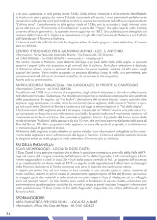 e di una, successiva, in stile gotico (anno 1536). Della chiesa romanica è chiaramente identificabile
     la struttura in pietra grigia; da notare l’abside riccamente affrescata, i muri perimetrali perfettamente
     conservati e sulla parete nord (entrando a sinistra) si impone la maestosità dell’affresco rappresentante
     “L’ultima cena”. L’ampliamento in stile gotico risale al 1536; con la scrostatura degli intonaci sono
     venuti alla luce un “Frammento di Crocifissione” e parte del “Fregio” che adornava la volta. L’altare
     presenta affreschi geometrici ; la sacrestia venne aggiunta nel 1875. Una pubblicazione dettagliata sul
     restauro della Chiesa di S. Vigilio è a disposizione c/o gli uffici del Comune di Molveno e c/o l’ufficio
     dell’Azienda per il Turismo a Molveno.
     L’interno è visitabile soltanto durante la stagione estiva da metà giugno a metà settembre; d’inverno
     solo su richiesta.
     CENTRO ITTIOGENICO PER IL SALMERINO ALPINO - LOC. S. ANTONIO
     Informazioni: Parco Naturale Adamello Brenta - Via Nazionale, 24 Strembo
     tel. 0465 806666 - fax 0465 806699 - www.pnab.it - info@pnab.it
     Nel centro, situato a Molveno, poco distante dal lago e ai piedi della Valle delle seghe, si possono
     scoprire i segreti della vita acquatica e gli animali che vi abitano. Particolare attenzione è dedicata
     al Salmerino alpino, specie in pericolo di estinzione che viene ospitata, assieme ad altri pesci, negli
     acquari del centro. Viene inoltre proposto un percorso didattico lungo la valle, che permetterà, con
     campionamenti ed utilizzo di strumenti scientifici, di conoscere la vita acquatica.
     Aperto solo su prenotazione.
     ANTICA SEGHERIA TAIALACQUA - VIA LUNGOLAGO, DI FRONTE AL CAMPEGGIO
     Informazioni: Comune - tel. 0461 586936
     Fu edificata nel 1500 circa, in forma di cooperativa, dagli abitanti del paese su stimolo e sollecitazione
     dell’allora parroco don Taialacqua, che desiderava migliorare le condizioni economiche silvo-pastorali
     della popolazione. In seguito, sul “rio Molini”, derivazione del torrente Massò, furono costruite altre
     segherie, oggi scomparse. La valle, dove furono localizzate le segherie, dalla piana di “Ischia” si spin-
     ge nel cuore delle Dolomiti di Brenta e conserva a tutt’oggi la denominazione di “Val delle Seghe”.
     Il funzionamento della segheria era ed è ad acqua. L’acqua del rio “Molini” muove una pala ove si tro-
     va incorporato un fuso che a sua volta aziona una biella, la quale trasforma il movimento rotatorio nel
     movimento verticale di una lama, che provvede a tagliare i tronchi. Il prodotto del lavoro erano delle
     tavole chiamate “Molvene” dello spessore da 6 a 10 mm, che venivano commercializzate nella zona di
     Riva del Garda. Gli allora proprietari della segheria, in base alle quote di proprietà, si suddividevano
     in maniera equa le giornate di lavoro.
     All’esterno della segheria è stato allestito un centro visitatori con informazioni dettagliate sul funziona-
     mento della segheria e cenni sull’economia del legno in Trentino. L’interno è visitabile soltanto durante
     la stagione estiva da metà giugno a metà settembre; d’inverno solo su richiesta.

     FAI DELLA PAGANELLA:
     SCAVI ARCHEOLOGICI - LOCALITÀ DOSS CASTEL
     Il Doss Castel è uno sperone roccioso che si eleva in posizione strategica a controllo della Valle dell’A-
     dige nel mezzo del margine orientale dell’Altopiano di Fai della Paganella; il sito archeologico è facil-
     mente raggiungibile a piedi in circa 20 minuti dalla piazza centrale di Fai. La scoperta dell’esistenza
     di un insediamento sul dosso risale al 1979; in seguito a tale segnalazione l’ufficio beni archeologici
     della Provincia Autonoma di Trento promosse una serie di ricerche che continuano tuttora.
     Il reperto più antico fino ad ora messo in luce consiste in una piccola ascia in pietra, risalente al
     tardo neolitico, mentre le prime tracce di stanziamento appartengono all’Età del Bronzo; comunque
     la maggior parte dei materiali e delle strutture murarie messe in luce si riferiscono ad un villaggio
     sorto nel periodo “retico”. Di tale abitato sono visibili le fondazioni di alcune casette unifamiliari con
     perimetrazione quadrangolare costituita da muretti a secco o pareti rocciose (maggiori informazioni
     nella pubblicazione “Il Doss Castel di Fai della Paganella” disponibile c/o ufficio dell’Azienda per il
     Turismo a Fai).

     SPORMAGGIORE:
     AREA FAUNISTICA PER ORSI BRUNI - LOCALITÀ ALBARÈ
     Informazioni: Ufficio info Casa del Parco - tel. 0461 653622

34
 