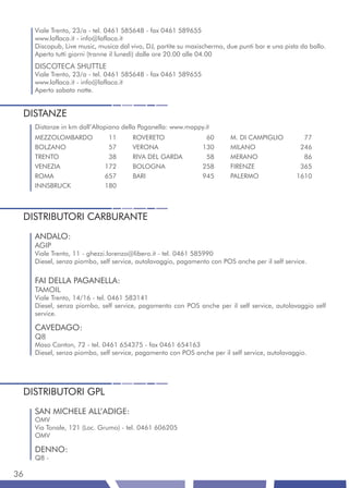 Viale Trento, 23/a - tel. 0461 585648 - fax 0461 589655
     www.laflaca.it - info@laflaca.it
     Discopub, Live music, musica dal vivo, DJ, partite su maxischermo, due punti bar e una pista da ballo.
     Aperto tutti giorni (tranne il lunedì) dalle ore 20.00 alle 04.00
     DISCOTECA SHUTTLE
     Viale Trento, 23/a - tel. 0461 585648 - fax 0461 589655
     www.laflaca.it - info@laflaca.it
     Aperto sabato notte.


 DISTANZE
     Distanze in km dall’Altopiano della Paganella: www.mappy.it
     MEZZOLOMBARDO            11       ROVERETO                 60       M. DI CAMPIGLIO          77
     BOLZANO                  57       VERONA                  130       MILANO                  246
     TRENTO                   38       RIVA DEL GARDA           58       MERANO                   86
     VENEZIA                 172       BOLOGNA                 258       FIRENZE                 365
     ROMA                    657       BARI                    945       PALERMO                1610
     INNSBRUCK               180



 DISTRIBUTORI CARBURANTE
     ANDALO:
     AGIP
     Viale Trento, 11 - ghezzi.lorenzo@libero.it - tel. 0461 585990
     Diesel, senza piombo, self service, autolavaggio, pagamento con POS anche per il self service.


     FAI DELLA PAGANELLA:
     TAMOIL
     Viale Trento, 14/16 - tel. 0461 583141
     Diesel, senza piombo, self service, pagamento con POS anche per il self service, autolavaggio self
     service.

     CAVEDAGO:
     Q8
     Maso Canton, 72 - tel. 0461 654375 - fax 0461 654163
     Diesel, senza piombo, self service, pagamento con POS anche per il self service, autolavaggio.




 DISTRIBUTORI GPL
     SAN MICHELE ALL’ADIGE:
     OMV
     Via Tonale, 121 (Loc. Grumo) - tel. 0461 606205
     OMV

     DENNO:
     Q8 -

36
 