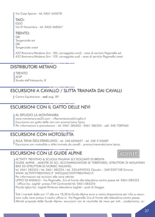Via Case Sparse - tel. 0461 645078

  TAIO:
  ESSO
  Via IV Novembre - tel. 0463 468367

  TRENTO:
  Q8
  Tangenziale est
  Q8
  Tangenziale ovest
  A22 Brennero/Modena (km. 185, carreggiata nord) - area di servizio Paganella est
  A22 Brennero/Modena (km. 129, carreggiata sud) - area di servizio Paganella ovest


DISTRIBUTORI METANO
  TRENTO
  AGIP
  Strada dell’Interporto, 8


ESCURSIONI A CAVALLO / SLITTA TRAINATA DAI CAVALLI
  Centro Equitazione - vedi pag. 89


ESCURSIONI CON IL GATTO DELLE NEVI
  AL RIFUGIO LA MONTANARA
  www.montanara.ea23.com - riflamontanara@virgilio.it
  Escursione con gatto delle nevi con pranzo/cena tipica
  Per informazioni e prenotazioni - tel. 0461 585603 - 0461 586335 - cell. 348 7289560


ESCURSIONI CON MOTOSLITTA
  ALLA TANA DELL’ERMELLINO - tel. 348 6050697 - tel. 348 2105689
  Escursione con motoslitta o slitta trainata da cavalli - pranzo/merenda/cena tipica.


ESCURSIONI CON LE GUIDE ALPINE                                                        $&7,9,7<
  ACTIVITY TRENTINO & SCUOLA ITALIANA SCI DOLOMITI DI BRENTA
  GUIDE ALPINE , MAESTRI DI SCI, ACCOMPAGNATORI DI TERRITORIO, ISTRUTTORI DI MOUNTAIN
  BIKE ED ISTRUTTORI DI NORDIC WALKING.
  tel. 0461 585353 / tel. 0461 585224 / tel. 335/6959252 Claudio – 340/2507108 Simone
  WWW. ACTIVITYTRENTINO.IT INFO@ACTIVITYTRENTINO.IT
  Per informazioni ed iscrizioni alle varie attività:
  UFFICI DI ANDALO - Via Paganella, 3/a di fronte alla telecabina centro paese tel. 0461/585353
  - Ufficio loc. Laghèt presso l’htl Continental tel. 0461/585224
  Piccolo Igloo loc. Laghèt Partenza telecabina Laghèt – prati di Gaggia

  Tutti i martedì dalle ore 17 alle ore 18,30 le Guide Alpine sono a vostra disposizione per info su escur-
  sioni sulla neve presso il nostro ufficio in Via Paganella 3/a di fronte alla telecabina centro paese.
  Attività proposte dalle Guide Alpine: escursioni con le racchette da neve per tutti , scialpinismo, ar-


                                                                                                          37
 