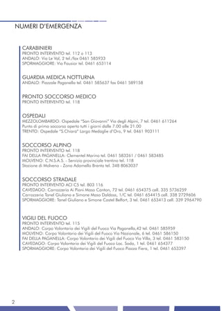 NUMERI D’EMERGENZA


    CARABINIERI
    PRONTO INTERVENTO tel. 112 o 113
    ANDALO: Via Le Val, 2 tel./fax 0461 585933
    SPORMAGGIORE: Via Fausior tel. 0461 653114


    GUARDIA MEDICA NOTTURNA
    ANDALO: Piazzale Paganella tel. 0461 585637 fax 0461 589158


    PRONTO SOCCORSO MEDICO
    PRONTO INTERVENTO tel. 118


    OSPEDALI
    MEZZOLOMBARDO: Ospedale “San Giovanni” Via degli Alpini, 7 tel. 0461 611264
    Punto di primo soccorso aperto tutti i giorni dalle 7.00 alle 21.00
    TRENTO: Ospedale “S.Chiara” Largo Medaglie d’Oro, 9 tel. 0461 903111


    SOCCORSO ALPINO
    PRONTO INTERVENTO tel. 118
    FAI DELLA PAGANELLA: Clementel Marino tel. 0461 583261 / 0461 583485
    MOLVENO: C.N.S.A.S. - Servizio provinciale trentino tel. 118
    Stazione di Molveno - Zona Adamello Brenta tel. 348 8063037


    SOCCORSO STRADALE
    PRONTO INTERVENTO ACI C5 tel. 803 116
    CAVEDAGO: Carrozzeria Ai Piani Maso Canton, 72 tel. 0461 654375 cell. 335 5736259
    Carrozzeria Tanel Giuliano e Simone Maso Daldoss, 1/C tel. 0461 654415 cell. 338 2729606
    SPORMAGGIORE: Tanel Giuliano e Simone Castel Belfort, 3 tel. 0461 653413 cell. 339 2964790



    VIGILI DEL FUOCO
    PRONTO INTERVENTO tel. 115
    ANDALO: Corpo Volontario dei Vigili del Fuoco Via Paganella,42 tel. 0461 585959
    MOLVENO: Corpo Volontario dei Vigili del Fuoco Via Nazionale, 6 tel. 0461 586150
    FAI DELLA PAGANELLA: Corpo Volontario dei Vigili del Fuoco Via Villa, 3 tel. 0461 583150
    CAVEDAGO: Corpo Volontario dei Vigili del Fuoco Loc. Soda, 1 tel. 0461 654377
    SPORMAGGIORE: Corpo Volontario dei Vigili del Fuoco Piazza Fiera, 1 tel. 0461 653397




2
 