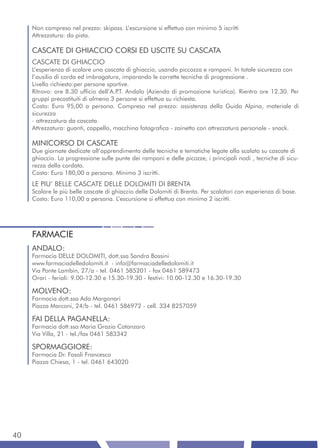 Non compreso nel prezzo: skipass. L’escursione si effettua con minimo 5 iscritti
     Attrezzatura: da pista.

     CASCATE DI GHIACCIO CORSI ED USCITE SU CASCATA
     CASCATE DI GHIACCIO
     L’esperienza di scalare una cascata di ghiaccio, usando piccozza e ramponi. In totale sicurezza con
     l’ausilio di corda ed imbragatura, imparando le corrette tecniche di progressione .
     Livello richiesto:per persone sportive.
     Ritrovo: ore 8.30 ufficio dell’A.P Andalo (Azienda di promozione turistica). Rientro ore 12.30. Per
                                       .T.
     gruppi precostituiti di almeno 3 persone si effettua su richiesta.
     Costo: Euro 95,00 a persona. Compreso nel prezzo: assistenza della Guida Alpina, materiale di
     sicurezza
     - attrezzatura da cascata.
     Attrezzatura: guanti, cappello, macchina fotografica - zainetto con attrezzatura personale - snack.

     MINICORSO DI CASCATE
     Due giornate dedicate all’apprendimento delle tecniche e tematiche legate alla scalata su cascate di
     ghiaccio. La progressione sulle punte dei ramponi e delle picozze, i principali nodi , tecniche di sicu-
     rezza della cordata.
     Costo: Euro 180,00 a persona. Minimo 3 iscritti.
     LE PIU’ BELLE CASCATE DELLE DOLOMITI DI BRENTA
     Scalare le più belle cascate di ghiaccio delle Dolomiti di Brenta. Per scalatori con esperienza di base.
     Costo: Euro 110,00 a persona. L’escursione si effettua con minimo 2 iscritti.




     FARMACIE
     ANDALO:
     Farmacia DELLE DOLOMITI, dott.ssa Sandra Bossini
     www.farmaciadelledolomiti.it - info@farmaciadelledolomiti.it
     Via Ponte Lambin, 27/a - tel. 0461 585201 - fax 0461 589473
     Orari - feriali: 9.00-12.30 e 15.30-19.30 - festivi: 10.00-12.30 e 16.30-19.30

     MOLVENO:
     Farmacia dott.ssa Ada Margonari
     Piazza Marconi, 24/b - tel. 0461 586972 - cell. 334 8257059

     FAI DELLA PAGANELLA:
     Farmacia dott.ssa Maria Grazia Catanzaro
     Via Villa, 21 - tel./fax 0461 583342

     SPORMAGGIORE:
     Farmacia Dr. Fasoli Francesco
     Piazza Chiesa, 1 - tel. 0461 643020




40
 
