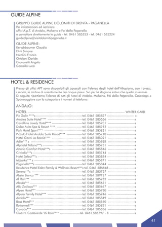 GUIDE ALPINE
  GRUPPO GUIDE ALPINE DOLOMITI DI BRENTA - PAGANELLA
  Per informazioni ed iscrizioni:
  uffici A.p.T. di Andalo, Molveno e Fai della Paganella
  o contattare direttamente le guide - tel. 0461 585353 - tel. 0461 585224
  guidealpine@visitdolomitipaganella.it
  GUIDE ALPINE:
  Kerschbaumer Claudio
  Elmi Simone
  Nicolini Franco
  Ortolani Davide
  Giovanetti Angelo
  Cornella Luca




HOTEL & RESIDENCE
  Presso gli uffici APT sono disponibili gli opuscoli con l’elenco degli hotel dell’Altopiano, con i prezzi,
  i servizi, le cartine di orientamento dei cinque paesi. Sia per la stagione estiva che quella invernale.
  Di seguito riportiamo l’elenco di tutti gli hotel di Andalo, Molveno, Fai della Paganella, Cavedago e
  Spormaggiore con la categoria e i numeri di telefono:

  ANDALO:
  HOTEL --------------------------------------------------------------------------------------- WINTER CARD
  Piz Galin ****s------------------------------------------tel. 0461 585837 ------------------------ x
  Ambiez Suite Hotel**** -------------------------------tel. 0461 585556 ------------------------x
  Cavallino Lovely Hotel**** ---------------------------tel. 0461 585701 ------------------------x
  Dolce Avita Spa & Resort **** -----------------------tel. 0461 585912 ------------------------x
  Park Hotel Sport**** ----------------------------------tel. 0461 585821 ------------------------x
  Piccolo Hotel Andalo Suite Resort**** --------------tel. 0461 585710 -------------------------x
  Hotel Garnì La Roccia**** ---------------------------tel. 0461 585021 ------------------------x
  Adler*** s ----------------------------------------------tel. 0461 585828 ------------------------x
  Alphotel Milano***s -----------------------------------tel. 0461 585731 ------------------------x
  Astoria Comfort Hotel***s ---------------------------tel. 0461 585846 ------------------------x
  Cristallo***s --------------------------------------------tel. 0461 585744 ------------------------x
  Hotel Select***s ----------------------------------------tel. 0461 585884 -------------------------x
  Majorka*** s -------------------------------------------tel. 0461 585871 ------------------------x
  Paganella***s ------------------------------------------tel. 0461 585844 ------------------------x
  Residence Hotel Eden Family & Wellness Resort***s tel. 0461 585848 -----------------------x
  Serena***s ---------------------------------------------tel. 0461 585727 ------------------------x
  Abete Bianco *** --------------------------------------tel. 0461 589127 ------------------------x
  Al Plan*** ----------------------------------------------tel. 0461 585962 ------------------------x
  Alaska*** -----------------------------------------------tel. 0461 585631 ------------------------x
  Allo Zodiaco*** ---------------------------------------tel. 0461 585667 ------------------------x
  Alpen Hotel*** -----------------------------------------tel. 0461 585780 ------------------------x
  Alpino Family Hotel*** -------------------------------tel. 0461 585946 ------------------------x
  Andalo*** ----------------------------------------------tel. 0461 585849 ------------------------x
  Bass Hotel*** ------------------------------------------tel. 0461 585560 ------------------------x
  Bottamedi*** -------------------------------------------tel. 0461 585831 ------------------------x
  Canada*** ---------------------------------------------tel. 0461 585636 ------------------------x
  Club H. Costaverde “Ai Roni”*** ------------------tel. 0461 585797 - 8 ----------------------x

                                                                                                               41
 