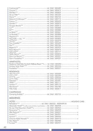 Continental*** -----------------------------------------tel. 0461 585689 ------------------------x
     Corona*** ---------------------------------------------tel. 0461 585872 ------------------------x
     Dal Bon*** ---------------------------------------------tel. 0461 585839 ------------------------x
     De La Ville*** ------------------------------------------tel. 0461 585550 ------------------------x
     Diana*** -----------------------------------------------tel. 0461 585733 ------------------------x
     Dolomiti H.Olimpia*** -------------------------------tel. 0461 585715 ------------------------x
     Franco *** ----------------------------------------------tel. 0461 585633 ------------------------x
     Garden*** ---------------------------------------------tel. 0461 585870 ------------------------x
     Gruppo Brenta*** -------------------------------------tel. 0461 585813 ------------------------x
     Iris*** ---------------------------------------------------tel. 0461 585800 ------------------------x
     K2*** ---------------------------------------------------tel. 0461 585880 ------------------------x
     La Baita*** ---------------------------------------------tel. 0461 585841 ------------------------x
     La Bussola*** ------------------------------------------tel. 0461 585888 ------------------------x
     Negresco*** -------------------------------------------tel. 0461 585555 ------------------------x
     Negritella + dip. *** ----------------------------------tel. 0461 585802 ------------------------x
     Nordik*** ----------------------------------------------tel. 0461 585879 ------------------------x
     Pian Castello*** ---------------------------------------tel. 0461 585609 ------------------------x
     Pier*** --------------------------------------------------tel. 0461 585784 ------------------------x
     Regent’s*** --------------------------------------------tel. 0461 585922 ------------------------x
     Rosa Alpina*** ----------------------------------------tel. 0461 585874 ------------------------x
     Splendid*** --------------------------------------------tel. 0461 585777 ------------------------x
     Stella Alpina*** ----------------------------------------tel. 0461 585835 ------------------------x
     Garnì La Roccia**** -----------------------------------tel. 0461 585021 -------------------------x
     Garnì Fiordaliso*** -----------------------------------tel. 0461 589027 ------------------------x
     APARTHOTEL
     Residence Hotel Eden Family & Wellness Resort ***s ---- tel. 0461 585282 -------------------------x
     Ambiez Suite Hotel **** ------------------------------tel. 0461 585556 -------------------------x
     Fiordaliso*** --------------------------------------------tel. 0461 589027 -------------------------x
     RESIDENCE
     Alba Nova*** ------------------------------------------tel. 0461 585009      ------------------------x
     Antares*** ----------------------------------------------tel. 0461 585399    ------------------------x
     Cima Tosa*** ------------------------------------------tel. 0461 589020      ------------------------x
     Diamant*** --------------------------------------------tel. 0461 585481      ------------------------x
     2000*** ------------------------------------------------tel. 0461 585711     ------------------------x
     Lambin*** ----------------------------------------------tel. 0461 589173     ------------------------x
     Meridiana** -------------------------------------------tel. 0461 585780      ------------------------x
     Villa Viola ----------------------------------------------tel. 0461 585811   ------------------------x
     CAMPEGGIO
     Camping Andalo** -----------------------------------tel. 0461 585753 ------------------------x

     MOLVENO
     HOTEL -------------------------------------------------------------------------------------- MOLVENO CARD
     Belvedere**** -------------------------------- tel. 0461 586933 - 800949918
     Alexander Hotel***s (offre anche la Winter Card Andalo)----tel. 0461 586928 ------------------------x
     Du Lac Vital Mountain Hotel***s --------------------tel. 0461 586965 -------------------------x
     Panorama***s -----------------------------------------tel. 0461 586929
     Alle Dolomiti*** ---------------------------------------tel. 0461 586057 -------------------------x
     Ariston*** ----------------------------------------------tel. 0461 586907 -------------------------x
     Aurora*** ----------------------------------------------tel. 0461 586946
     Charme Hotel Nevada*** ---------------------------tel. 0461 586970 -------------------------x
     Des Alpes*** -------------------------------------------tel. 0461 586983
     Europa*** ----------------------------------------------tel. 0461 586937 -------------------------x

42
 