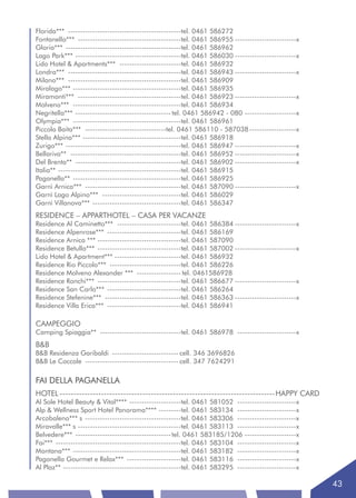 Florida*** ----------------------------------------------tel. 0461 586272
Fontanella*** ------------------------------------------tel. 0461 586955 -------------------------x
Gloria*** -----------------------------------------------tel. 0461 586962
Lago Park*** -------------------------------------------tel. 0461 586030 -------------------------x
Lido Hotel & Apartments*** -------------------------tel. 0461 586932
Londra*** ----------------------------------------------tel. 0461 586943 -------------------------x
Milano*** ----------------------------------------------tel. 0461 586909
Miralago*** --------------------------------------------tel. 0461 586935
Miramonti*** ------------------------------------------tel. 0461 586923 -------------------------x
Molveno*** --------------------------------------------tel. 0461 586934
Negritella*** --------------------------------------- tel. 0461 586942 - 080 ---------------------x
Olympia*** --------------------------------------------tel. 0461 586961
Piccola Baita*** ---------------------------------tel. 0461 586110 - 587038 -------------------x
Stella Alpina*** ----------------------------------------tel. 0461 586918
Zurigo*** -----------------------------------------------tel. 0461 586947 -------------------------x
Bellariva** ---------------------------------------------tel. 0461 586952 -------------------------x
Del Brenta** -------------------------------------------tel. 0461 586902 -------------------------x
Italia** --------------------------------------------------tel. 0461 586915
Paganella** --------------------------------------------tel. 0461 586925
Garnì Arnica*** ---------------------------------------tel. 0461 587090 -------------------------x
Garnì Lago Alpino*** --------------------------------tel. 0461 586029
Garnì Villanova*** ------------------------------------tel. 0461 586347
RESIDENCE – APPARTHOTEL – CASA PER VACANZE
Residence Al Caminetto*** --------------------------tel. 0461 586384 -------------------------x
Residence Alpenrose*** ------------------------------tel. 0461 586169
Residence Arnica *** ----------------------------------tel. 0461 587090
Residence Betulla*** ----------------------------------tel. 0461 587002 -------------------------x
Lido Hotel & Apartment*** ---------------------------tel. 0461 586932
Residence Rio Piccolo*** -----------------------------tel. 0461 586226
Residence Molveno Alexander *** ------------------ tel. 0461586928
Residence Ronchi*** ----------------------------------tel. 0461 586677 -------------------------x
Residence San Carlo*** ------------------------------tel. 0461 586264
Residence Stefenine*** -------------------------------tel. 0461 586363 -------------------------x
Residence Villa Erica*** ------------------------------tel. 0461 586941

CAMPEGGIO
Camping Spiaggia** ---------------------------------tel. 0461 586978 ------------------------x
B&B
B&B Residenza Garibaldi --------------------------- cell. 346 3696826
B&B Le Coccole -------------------------------------- cell. 347 7624291

FAI DELLA PAGANELLA
HOTEL ------------------------------------------------------------------------------HAPPY CARD
Al Sole Hotel Beauty & Vital**** ---------------------tel. 0461 581052 ------------------------x
Alp & Wellness Sport Hotel Panorama**** ---------tel. 0461 583134 ------------------------x
Arcobaleno*** s ---------------------------------------tel. 0461 583306 ------------------------x
Miravalle*** s ------------------------------------------tel. 0461 583113 ------------------------x
Belvedere*** --------------------------------------- tel. 0461 583185/1206 ---------------------x
Fai*** ---------------------------------------------------tel. 0461 583104 ------------------------x
Montana*** --------------------------------------------tel. 0461 583182 ------------------------x
Paganella Gourmet e Relax*** ----------------------tel. 0461 583116 ------------------------x
Al Plaz** ------------------------------------------------tel. 0461 583295 ------------------------x

                                                                                                       43
 