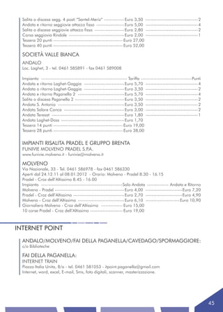 Salita o discesa segg. 4 posti “Santel-Meriz” ------------- Euro 3,50        ---------------------------------- 2
  Andata e ritorno seggiovie attacco fisso ------------------ Euro 5,00        ---------------------------------- 4
  Salita o discesa seggiovie attacco fisso ------------------- Euro 2,80       ---------------------------------- 2
  Corsa seggiovia Rindole ------------------------------------ Euro 2,00       ---------------------------------- 1
  Tessera 20 punti --------------------------------------------- Euro 27,00
  Tessera 40 punti --------------------------------------------- Euro 52,00

  SOCIETÀ VALLE BIANCA
  ANDALO
  Loc. Laghet, 3 - tel. 0461 585891 - fax 0461 589008

  Impianto -------------------------------------------------------- Tariffa ---------------------------------Punti
  Andata e ritorno Laghet-Gaggia -------------------------- Euro 5,70 ---------------------------------- 4
  Andata o ritorno Laghet-Gaggia -------------------------- Euro 3,50 ---------------------------------- 2
  Andata e ritorno Paganella 2 ------------------------------ Euro 5,70 ---------------------------------- 4
  Salita o discesa Paganella 2 -------------------------------- Euro 3,50 ---------------------------------- 2
  Andata S. Antonio ------------------------------------------- Euro 3,50 ---------------------------------- 2
  Andata Salare Conca --------------------------------------- Euro 3,00 ---------------------------------- 2
  Andata Teresat ----------------------------------------------- Euro 1,80 ---------------------------------- 1
  Andata Laghet-Doss ----------------------------------------- Euro 1,70
  Tessera 14 punti --------------------------------------------- Euro 19,00
  Tessera 28 punti --------------------------------------------- Euro 38,00


  IMPIANTI RISALITA PRADEL E GRUPPO BRENTA
  FUNIVIE MOLVENO PRADEL S.P.A.
  www.funivie.molveno.it - funivie@molveno.it

  MOLVENO
  Via Nazionale, 33 - Tel. 0461 586978 - fax 0461 586330
  Aperti dal 24.12.11 al 08.01.2012 - Orario: Molveno - Pradel 8.30 - 16.15
  Pradel - Croz dell’Altissimo 8.45 - 16.00
  Impianto -----------------------------------------------------Solo Andata -------------- Andata e Ritorno
  Molveno - Pradel --------------------------------------------- Euro 4,00 ------------------------Euro 7,20
  Pradel - Croz dell’Altissimo --------------------------------- Euro 2,70 ------------------------Euro 4,90
  Molveno - Croz dell’Altissimo ------------------------------ Euro 6,10 ---------------------- Euro 10,90
  Giornaliero Molveno - Croz dell’Altissimo -------------- Euro 15,00
  10 corse Pradel - Croz dell’Altissimo --------------------- Euro 19,00



INTERNET POINT
  ANDALO/MOLVENO/FAI DELLA PAGANELLA/CAVEDAGO/SPORMAGGIORE:
  c/o Biblioteche

  FAI DELLA PAGANELLA:
  INTERNET TRAIN
  Piazza Italia Unita, 8/a - tel. 0461 581053 - itpoint.paganella@gmail.com
  Internet, word, excel, E-mail, Sms, foto digitali, scanner, masterizzazione.




                                                                                                                      45
 
