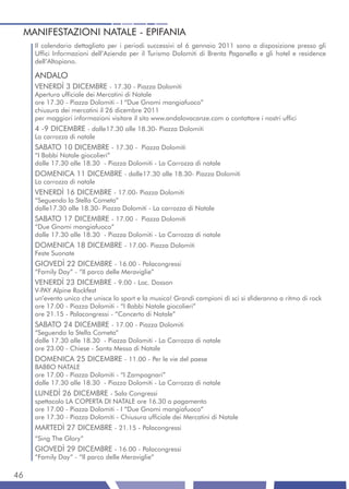 MANIFESTAZIONI NATALE - EPIFANIA
     Il calendario dettagliato per i periodi successivi al 6 gennaio 2011 sono a disposizione presso gli
     Uffici Informazioni dell’Azienda per il Turismo Dolomiti di Brenta Paganella e gli hotel e residence
     dell’Altopiano.

     ANDALO
     VENERDÌ 3 DICEMBRE - 17.30 - Piazza Dolomiti
     Apertura ufficiale dei Mercatini di Natale
     ore 17.30 - Piazza Dolomiti - I “Due Gnomi mangiafuoco”
     chiusura dei mercatini il 26 dicembre 2011
     per maggiori informazioni visitare il sito www.andalovacanze.com o contattare i nostri uffici
     4 -9 DICEMBRE - dalle17.30 alle 18.30- Piazza Dolomiti
     La carrozza di natale
     SABATO 10 DICEMBRE - 17.30 - Piazza Dolomiti
     “I Babbi Natale giocolieri”
     dalle 17.30 alle 18.30 - Piazza Dolomiti - La Carrozza di natale
     DOMENICA 11 DICEMBRE - dalle17.30 alle 18.30- Piazza Dolomiti
     La carrozza di natale
     VENERDÌ 16 DICEMBRE - 17.00- Piazza Dolomiti
     “Seguendo la Stella Cometa”
     dalle17.30 alle 18.30- Piazza Dolomiti - La carrozza di Natale
     SABATO 17 DICEMBRE - 17.00 - Piazza Dolomiti
     “Due Gnomi mangiafuoco”
     dalle 17.30 alle 18.30 - Piazza Dolomiti - La Carrozza di natale
     DOMENICA 18 DICEMBRE - 17.00- Piazza Dolomiti
     Feste Suonate
     GIOVEDÌ 22 DICEMBRE - 16.00 - Palacongressi
     “Family Day” - “Il parco delle Meraviglie”
     VENERDÌ 23 DICEMBRE - 9.00 - Loc. Dosson
     V-PAY Alpine Rockfest
     un’evento unico che unisce lo sport e la musica! Grandi campioni di sci si sfideranno a ritmo di rock
     ore 17.00 - Piazza Dolomiti - “I Babbi Natale giocolieri”
     ore 21.15 - Palacongressi - “Concerto di Natale”
     SABATO 24 DICEMBRE - 17.00 - Piazza Dolomiti
     “Seguendo la Stella Cometa”
     dalle 17.30 alle 18.30 - Piazza Dolomiti - La Carrozza di natale
     ore 23.00 - Chiese - Santa Messa di Natale
     DOMENICA 25 DICEMBRE - 11.00 - Per le vie del paese
     BABBO NATALE
     ore 17.00 - Piazza Dolomiti - “I Zampognari”
     dalle 17.30 alle 18.30 - Piazza Dolomiti - La Carrozza di natale
     LUNEDÌ 26 DICEMBRE - Sala Congressi
     spettacolo LA COPERTA DI NATALE ore 16.30 a pagamento
     ore 17.00 - Piazza Dolomiti - I “Due Gnomi mangiafuoco”
     ore 17.30 - Piazza Dolomiti - Chiusura ufficiale dei Mercatini di Natale
     MARTEDÌ 27 DICEMBRE - 21.15 - Palacongressi
     “Sing The Glory”
     GIOVEDÌ 29 DICEMBRE - 16.00 - Palacongressi
     “Family Day” - “Il parco delle Meraviglie”

46
 