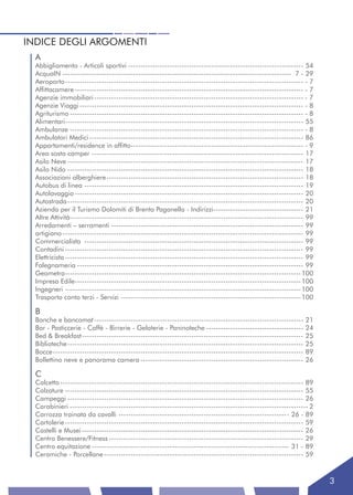 INDICE DEGLI ARGOMENTI
  A
  Abbigliamento - Articoli sportivi ------------------------------------------------------------------------ 54
  AcquaIN ---------------------------------------------------------------------------------------------- 7 - 29
  Aeroporto -------------------------------------------------------------------------------------------------- - 7
  Affittacamere ---------------------------------------------------------------------------------------------- - 7
  Agenzie immobiliari -------------------------------------------------------------------------------------- - 7
  Agenzie Viaggi -------------------------------------------------------------------------------------------- - 8
  Agriturismo ------------------------------------------------------------------------------------------------ - 8
  Alimentari-------------------------------------------------------------------------------------------------- 55
  Ambulanze ------------------------------------------------------------------------------------------------ - 8
  Ambulatori Medici ---------------------------------------------------------------------------------------- 86
  Appartamenti/residence in affitto----------------------------------------------------------------------- - 9
  Area sosta camper --------------------------------------------------------------------------------------- 17
  Asilo Neve ------------------------------------------------------------------------------------------------- 17
  Asilo Nido ------------------------------------------------------------------------------------------------- 18
  Associazioni alberghiere --------------------------------------------------------------------------------- 18
  Autobus di linea ------------------------------------------------------------------------------------------ 19
  Autolavaggio ---------------------------------------------------------------------------------------------- 20
  Autostrada ------------------------------------------------------------------------------------------------- 20
  Azienda per il Turismo Dolomiti di Brenta Paganella - Indirizzi ------------------------------------- 21
  Altre Attività------------------------------------------------------------------------------------------------ 99
  Arredamenti – serramenti ------------------------------------------------------------------------------- 99
  artigiano --------------------------------------------------------------------------------------------------- 99
  Commercialista ------------------------------------------------------------------------------------------ 99
  Contadini -------------------------------------------------------------------------------------------------- 99
  Elettricista -------------------------------------------------------------------------------------------------- 99
  Falegnameria --------------------------------------------------------------------------------------------- 99
  Geometra------------------------------------------------------------------------------------------------- 100
  Impresa Edile--------------------------------------------------------------------------------------------- 100
  Ingegneri ------------------------------------------------------------------------------------------------- 100
  Trasporto conto terzi - Servizi -------------------------------------------------------------------------- 100

  B
  Banche e bancomat -------------------------------------------------------------------------------------- 21
  Bar - Pasticcerie - Caffè - Birrerie - Gelaterie - Paninoteche ---------------------------------------- 24
  Bed & Breakfast ------------------------------------------------------------------------------------------- 25
  Biblioteche ------------------------------------------------------------------------------------------------- 25
  Bocce ------------------------------------------------------------------------------------------------------- 89
  Bollettino neve e panorama camera ------------------------------------------------------------------- 26

  C
  Calcetto ---------------------------------------------------------------------------------------------------- 89
  Calzature -------------------------------------------------------------------------------------------------- 55
  Campeggi ------------------------------------------------------------------------------------------------- 26
  Carabinieri -------------------------------------------------------------------------------------------------- 2
  Carrozza trainata da cavalli ---------------------------------------------------------------------- 26 - 89
  Cartolerie -------------------------------------------------------------------------------------------------- 59
  Castelli e Musei ------------------------------------------------------------------------------------------- 26
  Centro Benessere/Fitness -------------------------------------------------------------------------------- 29
  Centro equitazione --------------------------------------------------------------------------------- 31 - 89
  Ceramiche - Porcellane ---------------------------------------------------------------------------------- 59



                                                                                                                       3
 