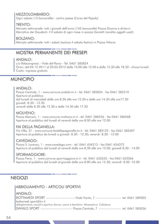 MEZZOLOMBARDO:
     Ogni sabato (15 bancarelle) - centro paese (Corso del Popolo)

     TRENTO:
     Mercato settimanale: tutti i giovedì dell’anno (145 bancarelle) Piazza Duomo e dintorni
     Mercatino dei Gaudenti: il II sabato di ogni mese in piazza Garzetti (vendita oggetti usati)

     BOLZANO:
     Mercato settimanale: tutti i sabati (escluso il sabato festivo) in Piazza Vittoria


     MOSTRA PERMANENTE DEI PRESEPI
     ANDALO:
     c/o Palacongressi - Viale del Parco - Tel. 0461 585824
     Orari: dal 04.12.2011 al 20.03.2012 dalle 10.00 alle 12.00 e dalle 15.30 alle 18.30 - chiuso lunedì.
     Costo: ingresso gratuito


 MUNICIPIO
     ANDALO:
     Piazza Centrale, 1 - www.comune.andalo.tn.it - tel. 0461 585824 - fax 0461 585310
     Apertura al pubblico:
     dal lunedì al mercoledì dalle ore 8.30 alle ore 12.30 e dalle ore 14.30 alle ore17.30
     giovedì: 8.30 - 12.30
     venerdì dalle 8.30 alle 12.30 e dalle 14.30 alle 17.30

     MOLVENO:
     Piazza Marconi, 1 - www.comune.molveno.tn.it - tel. 0461 586936 - fax 0461 586968
     Apertura al pubblico dal lunedì al venerdì dalle ore 8.00 alle ore 12.00

     FAI DELLA PAGANELLA:
     Via Villa, 21 - www.comune.faidellapaganella.tn.it - tel. 0461 583122 - fax 0461 583407
     Apertura al pubblico da lunedì a giovedì: 8.30 - 12.30; venerdì: 8.30 - 12.00

     CAVEDAGO:
     Piazza S. Lorenzo, 1 - www.cavedago.com - tel. 0461 654213 - fax 0461 654373
     Apertura al pubblico dal lunedì al venerdì dalle ore 8.30 alle ore 12.00; giovedì 8.30 - 14.00

     SPORMAGGIORE:
     Piazza Fiera, 1 - www.comune.spormaggiore.tn.it - tel. 0461 653555 - fax 0461 653566
     Apertura al pubblico dal lunedì al giovedì dalle ore 8.00 alle ore 12.30; venerdì: 8.00 -12.00




 NEGOZI
     ABBIGLIAMENTO - ARTICOLI SPORTIVI
     ANDALO:
     BOTTAMEDI SPORT ---------------------------Viale Trento, 7 ----------------------- tel. 0461 589003
     bottamedi.sport@tin.it
     abbigliamento casual e sportivo donna, uomo e bambino. Attrezzatura. Calzature.
     DANILO SPORT ----------------------------- Piazza Centrale, 7 -------------------- tel. 0461 585036

54
 