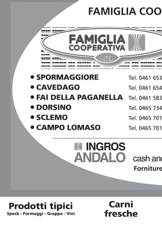 FAMIGLIA COO




           O SPORMAGGIORE                   Tel. 0461 653
           O CAVEDAGO                       Tel. 0461 654
           O FAI DELLA PAGANELLA            Tel. 0461 583
           O DORSINO                        Tel. 0465 734
           O SCLEMO                         Tel. 0465 701
           O CAMPO LOMASO                   Tel. 0465 701


                                   INGROS
                               ANDALO        cash and
                                              Forniture




Prodotti tipici                       Carni
Speck - Formaggi - Grappe - Vini     fresche
 