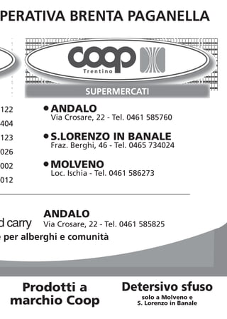 PERATIVA BRENTA PAGANELLA




122       O ANDALO
            Via Crosare, 22 - Tel. 0461 585760
404
123       O S.LORENZO         IN BANALE
            Fraz. Berghi, 46 - Tel. 0465 734024
026
002       O MOLVENO
            Loc. Ischia - Tel. 0461 586273
012



          ANDALO
d carry   Via Crosare, 22 - Tel. 0461 585825
e per alberghi e comunità




    Prodotti a                  Detersivo sfuso
                                       solo a Molveno e
   marchio Coop                      S. Lorenzo in Banale
 