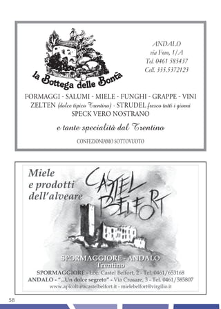 ANDALO
                                                     via Fovo, 1/A
                                                   Tel. 0461 585437
                                                   Cell. 335.5372123


     FORMAGGI - SALUMI - MIELE - FUNGHI - GRAPPE - VINI
      ZELTEN (dolce tipico Trentino) - STRUDEL fresco tutti i giorni
                   SPECK VERO NOSTRANO
                e tante specialità dal Trentino
                        CONFEZIONIAMO SOTTOVUOTO




58
 