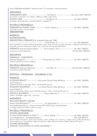 www.milleideeartandstyle.it elettrodomestici, TV, casalinghi e materiale elettrico

     MOLVENO:
     FERRAMENTA ZENI -----------------------------Via Prati, 2 ---------------------- tel. e fax. 0461 585763
     ferramenta, casalinghi, mat. elettrico, affilatura coltelli, copie chiavi
     PUNTO CASA ---------------------------------- Via Roma, 19 ----------------------- tel. 0461 586021
     casalinghi, elettrodomestici, materiale elettrico, noleggio TV

     FAI DELLA PAGANELLA:
     FERRAMENTA PUNTO CASA ------------ Via D. Chiesa, 6 --------------------- tel. 0461 583400
     casalinghi, souvenir, articoli regalo
     ERBORISTERIE
     ANDALO:
     BIOERBORISTERIA
     ERBORISTERIA L’ERBAMICA di Andreatti Paola dal 1988
     -----------------------------------------------------Viale Trento, 15 ---------------------- tel. 335 5286360
     linee specifiche di antiche tradizioniaustriache, erbe, infusi di frutta, prodotti erboristici, integratori alimentari, olii
     essenziali, cosmesi naturale per capelli, viso e corpo di note marche erboristiche
     FARMACIA dott.ssa Sandra Bossini ------ Via P Lambin, 27/a -------------------- tel. 0461 585201
                                                  .
     omeopatia, prodotti erboristici                                                                 tel./fax 0461 589473

     MOLVENO:
     FARMACIA - OMEOPATIA
     Dott.ssa Margonari ------------------------- Piazza Marconi, 24/b ------------------ tel. 0461 586972
     prodotti naturali per salute e bellezza

     FAI DELLA PAGANELLA:
     FARMACIA Dott.ssa Catanzaro ---------------- Via Villa, 27 ---------------------- tel./fax 0461 583342
     omeopatia, prodotti erboristici


     ESTETICA - MASSAGGI - SOLARIUM U.V.A.
     ANDALO:
     ACQUAIN BEAUTY -------------- c/o centro Piscine Viale del Parco ----------- tel. 0461 589850
     www.acquain.it
     Trattamenti estetici e massaggi. Orari: vedi AcquaIN pag. 24.
     ACQUAIN SOLARIUM ----------- c/o centro Piscine Viale del Parco ----------- tel. 0461 589850
     www.acquain.it
     Solarium trifacciale e lettino corpo UVA alta pressione. Orari: vedi AcquaIN pag. 24
     ESTETICA BUTTERFLY --------------------- Piazza Dolomiti, 5 -------------------- tel. 0461 585573
     estetica, massaggi, raggi U.V.A. viso/corpo

     MOLVENO:
     BELLAVITA BEAUTY CENTER
     presso Hotel Belvedere**** ------------------- Via Nazionale, 9 --------------------- tel. 0461 586933
     www.bellavitatrentino.it - chiuso inverno 2011/2012 per ristrutturazione
     massaggi, trattamenti estetici, solarium corpo

     FAI DELLA PAGANELLA:
     CENTRO BENESSERE
     AL SOLE HOTEL BEAUTY & VITAL**** -------Via C. Battisti, 11 ---------------------- tel. 0461 581065
     www.alsolehotel.it - info@alsolehotel.it                                           cell. 349 878612
     Piscina interna ed esterna, piscina per bambini, centro wellness con: 3 saune, 1 bagno turco, grotta del ghiaccio.
     Centro estetico con ricostruzione unghie ed extension ciglia. Solarium doccia e lettino. Aperto tutti i giorni.
     CENTRO BENESSERE
     PARADISE CLUB CENTER C/O HOTEL BELVEDERE***


60
 