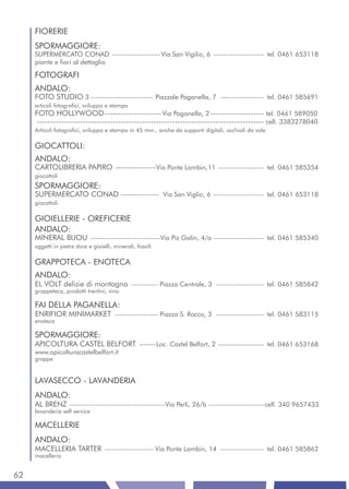 FIORERIE
     SPORMAGGIORE:
     SUPERMERCATO CONAD -------------------- Via San Vigilio, 6 --------------------- tel. 0461 653118
     piante e fiori al dettaglio

     FOTOGRAFI
     ANDALO:
     FOTO STUDIO 3 -------------------------- Piazzale Paganella, 7 ------------------ tel. 0461 585691
     articoli fotografici, sviluppo e stampa
     FOTO HOLLYWOOD --------------------- Via Paganella, 2 -------------------- tel. 0461 589050
      ------------------------------------------------------------------------------------ cell. 3383278040
     Articoli fotografici, sviluppo e stampa in 45 min., anche da supporti digitali, occhiali da sole

     GIOCATTOLI:
     ANDALO:
     CARTOLIBRERIA PAPIRO --------------- Via Ponte Lambin,11 ------------------- tel. 0461 585354
     giocattoli
     SPORMAGGIORE:
     SUPERMERCATO CONAD -------------- Via San Viglio, 6 --------------------- tel. 0461 653118
     giocattoli

     GIOIELLERIE - OREFICERIE
     ANDALO:
     MINERAL BIJOU -----------------------------Via Piz Galin, 4/a --------------------- tel. 0461 585340
     oggetti in pietre dure e gioielli, minerali, fossili

     GRAPPOTECA - ENOTECA
     ANDALO:
     EL VOLT delizie di montagna ----------- Piazza Centrale, 3 -------------------- tel. 0461 585842
     grappeteca, prodotti trentini, vino

     FAI DELLA PAGANELLA:
     ENRIFIOR MINIMARKET ------------------ Piazza S. Rocco, 3 -------------------- tel. 0461 583115
     enoteca

     SPORMAGGIORE:
     APICOLTURA CASTEL BELFORT ------ Loc. Castel Belfort, 2 ------------------- tel. 0461 653168
     www.apicolturacastelbelfort.it
     grappe


     LAVASECCO - LAVANDERIA
     ANDALO:
     AL BRENZ ----------------------------------------Via Perli, 26/b ----------------------- cell. 340 9657433
     lavanderia self service

     MACELLERIE
     ANDALO:
     MACELLERIA TARTER -------------------- Via Ponte Lambin, 14 ------------------ tel. 0461 585862
     macelleria


62
 