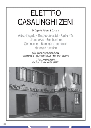 ELETTRO
     CASALINGHI ZENI
                  Di Depetris Adriana & C. s.a.s.

     Articoli regalo - Elettrodomestici - Radio - Tv
                Liste nozze - Bomboniere
          Ceramiche – Bambole in ceramica
                    Materiale elettrico
                  38010 SPORMAGGIORE (TN)
        Via Trento, 8 - tel. 0461 653095 - fax 0461 653095
                       38010 ANDALO (TN)
                  Via Fovo, 2 - tel. 0461 585763




64
 
