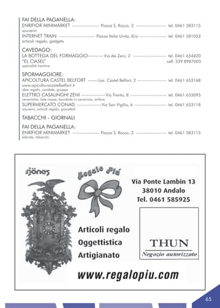 FAI DELLA PAGANELLA:
ENRIFIOR MINIMARKET ------------------ Piazza S. Rocco, 3 -------------------- tel. 0461 583115
souvenir
INTERNET TRAIN ------------------------ Piazza Italia Unita, 8/a ------------------ tel. 0461 581053
articoli regalo, gadgets

CAVEDAGO:
LA BOTTEGA DEL FORMAGGIO --------- Via dei Zeni, 2 ---------------------- tel. 0461 654420
“EL CIASEL”                                                              cell. 339 8987005
specialità trentine

SPORMAGGIORE:
APICOLTURA CASTEL BELFORT ------ Loc. Castel Belfort, 2 ------------------- tel. 0461 653168
www.apicolturacastelbelfort.it
idee regalo, candele, grappe
ELETTRO CASALINGHI ZENI -------------- Via Trento, 8 ------------------------ tel. 0461 653095
ceramiche, liste nozze, bambole in ceramica, anfore
SUPERMERCATO CONAD ---------------- Via San Vigilio, 6 --------------------- tel. 0461 653118
souvenir, articoli regalo, giocattoli

TABACCHI - GIORNALI
FAI DELLA PAGANELLA:
ENRIFIOR MINIMARKET ------------------ Piazza S. Rocco, 3 -------------------- tel. 0461 583115
edicola, tabacchi.




                                                                                                       65
 
