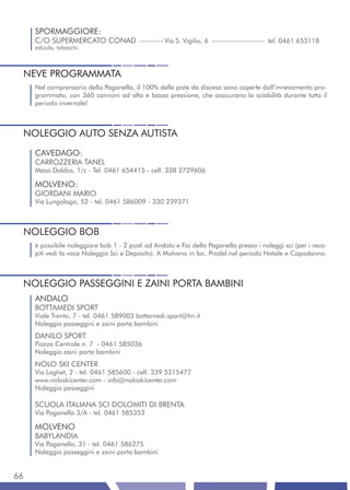 SPORMAGGIORE:
     C/O SUPERMERCATO CONAD ---------- Via S. Vigilio, 6 ---------------------- tel. 0461 653118
     edicola, tabacchi.



 NEVE PROGRAMMATA
     Nel comprensorio della Paganella, il 100% delle piste da discesa sono coperte dall’innevamento pro-
     grammato, con 360 cannoni ad alta e bassa pressione, che assicurano la sciabilità durante tutto il
     periodo invernale!



 NOLEGGIO AUTO SENZA AUTISTA
     CAVEDAGO:
     CARROZZERIA TANEL
     Maso Daldos, 1/c - Tel. 0461 654415 - cell. 338 2729606

     MOLVENO:
     GIORDANI MARIO
     Via Lungolago, 52 - tel. 0461 586009 - 330 239371



 NOLEGGIO BOB
     è possibile noleggiare bob 1 - 2 posti ad Andalo e Fai della Paganella presso i noleggi sci (per i reca-
     piti vedi la voce Noleggio Sci e Deposito). A Molveno in loc. Pradel nel periodo Natale e Capodanno.



 NOLEGGIO PASSEGGINI E ZAINI PORTA BAMBINI
     ANDALO
     BOTTAMEDI SPORT
     Viale Trento, 7 - tel. 0461 589003 bottamedi.sport@tin.it
     Noleggio passeggini e zaini porta bambini
     DANILO SPORT
     Piazza Centrale n. 7 - 0461 585036
     Noleggio zaini porta bambini
     NOLO SKI CENTER
     Via Laghet, 2 - tel. 0461 585600 - cell. 339 5215477
     www.noloskicenter.com - info@noloskicenter.com
     Noleggio passeggini

     SCUOLA ITALIANA SCI DOLOMITI DI BRENTA
     Via Paganella 3/A - tel. 0461 585353

     MOLVENO
     BABYLANDIA
     Via Paganella, 31 - tel. 0461 586275
     Noleggio passeggini e zaini porta bambini


66
 