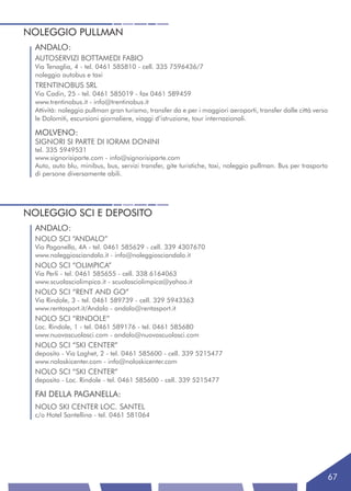 NOLEGGIO PULLMAN
  ANDALO:
  AUTOSERVIZI BOTTAMEDI FABIO
  Via Tenaglia, 4 - tel. 0461 585810 - cell. 335 7596436/7
  noleggio autobus e taxi
  TRENTINOBUS SRL
  Via Cadin, 25 - tel. 0461 585019 - fax 0461 589459
  www.trentinobus.it - info@trentinobus.it
  Attività: noleggio pullman gran turismo, transfer da e per i maggiori aeroporti, transfer dalle città verso
  le Dolomiti, escursioni giornaliere, viaggi d’istruzione, tour internazionali.

  MOLVENO:
  SIGNORI SI PARTE DI IORAM DONINI
  tel. 335 5949531
  www.signorisiparte.com - info@signorisiparte.com
  Auto, auto blu, minibus, bus, servizi transfer, gite turistiche, taxi, noleggio pullman. Bus per trasporto
  di persone diversamente abili.




NOLEGGIO SCI E DEPOSITO
  ANDALO:
  NOLO SCI “ANDALO”
  Via Paganella, 4A - tel. 0461 585629 - cell. 339 4307670
  www.noleggiosciandalo.it - info@noleggiosciandalo.it
  NOLO SCI “OLIMPICA”
  Via Perli - tel. 0461 585655 - cell. 338 6164063
  www.scuolasciolimpica.it - scuolasciolimpica@yahoo.it
  NOLO SCI “RENT AND GO”
  Via Rindole, 3 - tel. 0461 589739 - cell. 329 5943363
  www.rentasport.it/Andalo - andalo@rentasport.it
  NOLO SCI “RINDOLE”
  Loc. Rindole, 1 - tel. 0461 589176 - tel. 0461 585680
  www.nuovascuolasci.com - andalo@nuovascuolasci.com
  NOLO SCI “SKI CENTER”
  deposito - Via Laghet, 2 - tel. 0461 585600 - cell. 339 5215477
  www.noloskicenter.com - info@noloskicenter.com
  NOLO SCI “SKI CENTER”
  deposito - Loc. Rindole - tel. 0461 585600 - cell. 339 5215477

  FAI DELLA PAGANELLA:
  NOLO SKI CENTER LOC. SANTEL
  c/o Hotel Santellina - tel. 0461 581064




                                                                                                               67
 