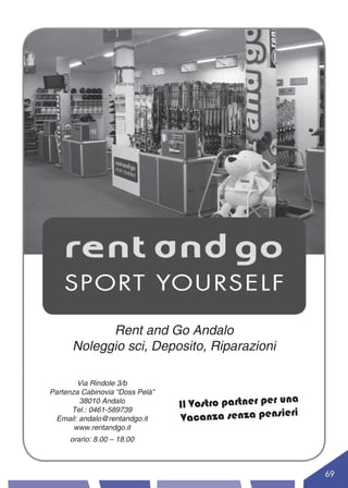 Rent and Go Andalo
      Noleggio sci, Deposito, Riparazioni

        Via Rindole 3/b
Partenza Cabinovia “Doss Pelà”
                                                          a
        38010 Andalo
                                 Il Vostro partner per un
                                                         ri
                                  Vacanza senza pensie
      Tel.: 0461-589739
 Email: andalo@rentandgo.it
       www.rentandgo.it
     orario: 8.00 – 18.00



                                                              69
 