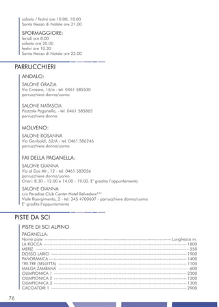 sabato / festivi ore 10.00; 18.00
     Santa Messa di Natale ore 21.00

     SPORMAGGIORE:
     feriali ore 8.00
     sabato ore 20.00
     festivi ore 10.30
     Santa Messa di Natale ore 23.00


 PARRUCCHIERI
     ANDALO:
     SALONE GRAZIA
     Via Crosare, 16/a - tel. 0461 585530
     parrucchiere donna/uomo

     SALONE NATASCIA
     Piazzale Paganella, - tel. 0461 585865
     parrucchiere donna

     MOLVENO:
     SALONE ROSANNA
     Via Garibaldi, 62/A - tel. 0461 586246
     parrucchiere donna/uomo

     FAI DELLA PAGANELLA:
     SALONE GIANNA
     Via al Dos Alt , 12 - tel. 0461 583056
     parrucchiere donna/uomo
     Orari: 8.30 - 12.00 e 14.00 - 19.00. E’ gradito l’appuntamento
     SALONE GIANNA
     c/o Paradise Club Center Hotel Belvedere***
     Viale Risorgimento, 2 - tel. 345 4700607 - parrucchiere donna/uomo
     E’ gradito l’appuntamento


 PISTE DA SCI
     PISTE DI SCI ALPINO
     PAGANELLA:
     Nome piste ------------------------------------------------------------------------------------ Lunghezza m.
     LA ROCCA ----------------------------------------------------------------------------------------------- 1800
     MERIZ ------------------------------------------------------------------------------------------------------550
     DOSSO LARICI ------------------------------------------------------------------------------------------ 1900
     PANORAMICA ------------------------------------------------------------------------------------------- 1400
     TRE-TRE (SELLETTA) ------------------------------------------------------------------------------------- 1100
     MALGA ZAMBANA ---------------------------------------------------------------------------------------600
     OLIMPIONICA 1 ---------------------------------------------------------------------------------------- 2300
     OLIMPIONICA 2 ---------------------------------------------------------------------------------------- 1200
     OLIMPIONICA 3 ---------------------------------------------------------------------------------------- 1300
     CACCIATORI 1 ------------------------------------------------------------------------------------------ 2900

76
 