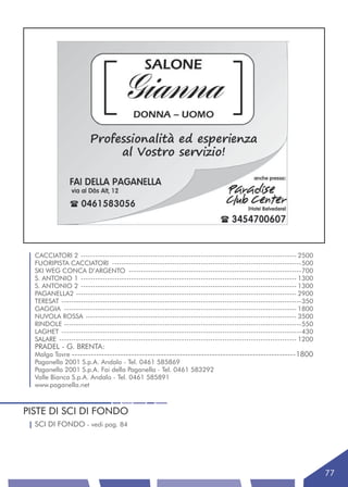 CACCIATORI 2 ------------------------------------------------------------------------------------------ 2500
  FUORIPISTA CACCIATORI -------------------------------------------------------------------------------500
  SKI WEG CONCA D’ARGENTO ------------------------------------------------------------------------700
  S. ANTONIO 1 ------------------------------------------------------------------------------------------ 1300
  S. ANTONIO 2 ------------------------------------------------------------------------------------------ 1300
  PAGANELLA2 -------------------------------------------------------------------------------------------- 2900
  TERESAT ----------------------------------------------------------------------------------------------------350
  GAGGIA ------------------------------------------------------------------------------------------------- 1800
  NUVOLA ROSSA ---------------------------------------------------------------------------------------- 3500
  RINDOLE ---------------------------------------------------------------------------------------------------550
  LAGHET ----------------------------------------------------------------------------------------------------430
  SALARE --------------------------------------------------------------------------------------------------- 1200
  PRADEL - G. BRENTA:
  Malga Tovre -----------------------------------------------------------------------------------1800
  Paganella 2001 S.p.A. Andalo - Tel. 0461 585869
  Paganella 2001 S.p.A. Fai della Paganella - Tel. 0461 583292
  Valle Bianca S.p.A. Andalo - Tel. 0461 585891
  www.paganella.net



PISTE DI SCI DI FONDO
  SCI DI FONDO - vedi pag. 84




                                                                                                                    77
 
